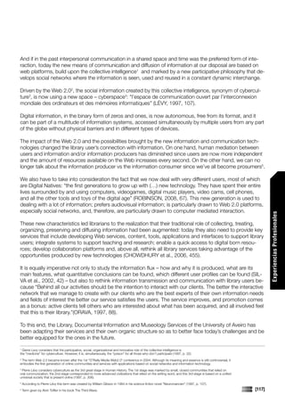 And if in the past interpersonal communication in a shared space and time was the preferred form of inte-
raction, today the new means of communication and diffusion of information at our disposal are based on
web platforms, build upon the collective intelligence1 and marked by a new participative philosophy that de-
velops social networks where the information is seen, used and reused in a constant dynamic interchange.

Driven by the Web 2.02, the social information created by this collective intelligence, synonym of cybercul-
ture3, is now using a new space – cyberspace4: “l’espace de communication ouvert par l’interconnexion
mondiale des ordinateurs et des mémoires informatiques” (LÉVY, 1997, 107).

Digital information, in the binary form of zeros and ones, is now autonomous, free from its format, and it
can be part of a multitude of information systems, accessed simultaneously by multiple users from any part
of the globe without physical barriers and in different types of devices.

The impact of the Web 2.0 and the possibilities brought by the new information and communication tech-
nologies changed the library user’s connection with information. On one hand, human mediation between
users and information and/or information producers has diminished since users are now more independent
and the amount of resources available on the Web increases every second. On the other hand, we can no
longer talk about the information producer vs the information consumer since we’ve all become prosumers5.

We also have to take into consideration the fact that we now deal with very different users, most of which
are Digital Natives: “the first generations to grow up with (…) new technology. They have spent their entire
lives surrounded by and using computers, videogames, digital music players, video cams, cell phones,
and all the other tools and toys of the digital age” (ROBINSON, 2008, 67). This new generation is used to
dealing with a lot of information; prefers audiovisual information; is particularly drawn to Web 2.0 platforms,
especially social networks, and, therefore, are particularly drawn to computer mediated interaction.




                                                                                                                                                                  Experiencias Profesionales
These new characteristics led librarians to the realization that their traditional role of collecting, treating,
organizing, preserving and diffusing information had been augmented: today they also need to provide key
services that include developing Web services, content, tools, applications and interfaces to support library
users; integrate systems to support teaching and research; enable a quick access to digital born resou-
rces; develop collaboration platforms and, above all, rethink all library services taking advantage of the
opportunities produced by new technologies (CHOWDHURY et al., 2006, 455).

It is equally imperative not only to study the information flux – how and why it is produced, what are its
main features, what quantitative conclusions can be found, which different user profiles can be found (SIL-
VA et al., 2002, 42) – but also to rethink information transmission and communication with library users be-
cause “Behind all our activities should be the intention to interact with our clients. The better the interactive
network that we manage to create with our clients who are the best experts of their own information needs
and fields of interest the better our service satisfies the users. The service improves, and promotion comes
as a bonus: active clients tell others who are interested about what has been acquired, and all involved feel
that this is their library.”(ORAVA, 1997, 88).

To this end, the Library, Documental Information and Museology Services of the University of Aveiro has
been adapting their services and their own organic structure so as to better face today’s challenges and be
better equipped for the ones in the future.
                                                                                                                                                                  Comunicaciones




1
  Gierre Levy considers that the participative, social, organizational and innovative role of the collective intelligence is
the “medicine” for cyberculture. However, it is, simultaneously, the “poison” for all those who don’t participate (1997, p. 32).
2
 The term Web 2.0 became known after the 1st “O’Reilly Media Web2.0” conference in 2004. Although its meaning and essence is still controversial, it
embodies the first generation of online communities and services with applications based on social networks and information technology.
3
 Pierre Lévy considers cyberculture as the 3rd great stage in Human History. The 1st stage was marked by small, closed communities that relied on
oral communication; the 2nd stage corresponded to more advanced civilizations that relied on the writing word, and this 3rd stage is based on a unified
universal society that is present online (1997, p. 306).
4
    According to Pierre Lévy this term was created by William Gibson in 1984 in his science fiction novel “Neuromancien” (1997, p. 107).
5
    Term given by Alvin Toffler in his book The Third Wave.                                                                                               [117]
 