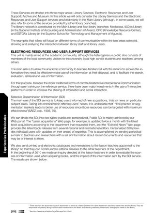 These Services are divided into three major areas: Library Services; Electronic Resources and User
                             Support; Archive and Museum. In this article we will only consider the Library Services and the Electronic
                             Resources and User Support services provided mainly in the Main Library (although, in some cases, we will
                             also refer to some of the services provided by other library branches).
                             The library network is constituted by the Main Library and four library branches: Mediateca, ISCA’s Library
                             (in the Superior Institute of Accounting and Administration of Aveiro), CRC (Knowledge Resource Center),
                             and ESTGA’s Library (in the Superior School for Technology and Management of Águeda).

                             The examples that follow will focus on different forms of communication within the two areas selected,
                             showing and analyzing the interaction between library staff and library users.

                             ELECTRONIC RESOURCES AND USER SUPPORT SERVICES
                             This unit is mainly aimed at the academic community, although the heterogeneous public also consists of
                             members of the local community, visitors to the university, local high school students and teachers, among
                             others.

                             The main aim is to allow the academic community to become familiarized with the means to access the in-
                             formation they need, to effectively make use of the information at their disposal, and to facilitate the search,
                             evaluation, retrieval and use of information.

                             For that purpose, besides the more traditional forms of communication like interpersonal communication
                             through user training or the reference service, there have been major investments in the use of interactive
                             platforms in order to increase the sharing of information and social interaction.

                             Selective Dissemination of Information (SDI)
                             The main role of the SDI service is to keep users informed of new acquisitions, trials or news on particular
                             subject areas. Taking into consideration different users’ needs, it is undeniable that “The practice of seg-
                             mentation markets leads to better use of resources since those resources can be targeted with maximum
                             effectiveness”(SÁEZ, cop. 1993, 79).
Experiencias Profesionales




                             We can divide the SDI into two types: public and personalized. Public SDI is mainly achieved by our
                             Web portal. The “Latest acquisitions” Web page, for example, is updated twice a month with the latest
                             book acquisitions according to the department that requested them, and the “Editorial News” Web page
                             provides the latest book releases from several national and international editors. Personalized SDI provi-
                             des individual users with updates on their area(s) of expertise. This is accomplished by sending periodical
                             e-mails to teachers and researchers with a set of information about recent documents and resources that
                             may be of interest to them.

                             We also send printed and electronic catalogues and newsletters to the liaison teachers appointed to the
                             library6 so that they can communicate editorial releases to the other teachers of the department.
                             In the beginning of 2010 we made an inquiry directed at the liaison teachers in order to evaluate the sour-
                             ces of information used when acquiring books, and the impact of the information sent by the SDI service.
                             The results are shown below:




                                           6
                                             These teachers are appointed by each department to serve as a liaison between the other department teachers/ researchers and the library. They are
                                           responsible for passing along the information received from the library and directing teachers’/researchers’ bibliographic needs to the library.

                             [118]         7
                                               See http://www.ua.pt/sbidm/PageText.aspx?id=12640
 