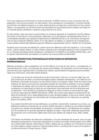Por lo que respecta a la Información y la Documentación, el EEES ha sido a la vez un proceso tanto de
adaptación como de reconversión. En este sentido, como disciplina en consolidación, ha tenido también
que afrontar una reflexión respecto a un cierto estancamiento a la baja de la matriculación en las universi-
dades y una respuesta a la natural intrusión de licenciados de otras titulaciones en puestos de trabajo en
un mercado laboral cambiante y dinámico (López-Borrull et al, 2010).

En este sentido, cabe reconocer la oportunidad y el consenso generado en la gestación del Libro Blanco
del Grado en Información y Documentación, elaborado con la participación de representantes de las 15
universidades estatales que impartían la Diplomatura en Biblioteconomía y/o la Licenciatura de segundo
ciclo en Documentación (ANECA, 2004). En el Libro Blanco se definían un repertorio de competencias y
cuatro perfiles profesionales (Biblioteca general, Biblioteca especializada, Archivo, Gestión de Contenidos).

Acabado pues el proceso de adaptación, parece oportuno reflexionar sobre dos aspectos: 1) con la adap-
tación, ¿hemos sabido ofrecer un visión amplia y expansiva de la disciplina desde el mundo académico? 2)
en un contexto tecnológicamente vertiginoso y cambiante en lo referente a los perfiles profesionales, ¿son
los grados suficientemente permeables a la creación de nuevos perfiles profesionales?

2. NUEVAS PERSPECTIVAS PROFESIONALES DETECTADES EN REFERENTES
INTERNACIONALES

Mientras se llevaba a cabo la adaptación con el Libro Blanco com hoja de ruta común, y considerando un
mercado laboral en crisis y en búsqueda de nuevas oportunidades, han aparecido o se han acentuado una
serie de retos para organizaciones y sociedad que implican oportunidades emergentes para los profesio-
nales de la información. Entre ellos cabría destacar:

     1) Los datos son el recurso natural de la era de la información. Pero son un recurso frágil. Hay una
     gran producción de datos y muchas tecnologías quedan obsoletas rápidamente, y con ellas los con-
     tenedores y terminales de acceso a la información (Library of Congress, 2008). Entre los motivos para
     preservar los datos se encuentra la necesidad creciente de demostrar la adhesión a normas legales
     o estándares de calidad, tanto por parte de organizaciones públicas como privadas. Se denomina
     compliance a la capacidad por parte de una organización para demostrar de forma fehaciente ese
     cumplimiento. Pero también la necesidad de asegurar en todo momento la continuidad de nego-
     cio de las organizaciones (ARMA International, 2006). Otro motivo para asegurar la preservación de
     datos es la previsión de su disponibilidad para el caso de litigios legales, lo que se ha venido a llamar
     e-discovery. La previsiones de crecimientos del mercado generado por el e-discovery son grandes
     (Socha Consulting, 2008).

     2) La radical transformación de las bibliotecas, un auténtico renacimiento, todavía en sus inicios. Las
     bibliotecas públicas se transforman en centros híbridos llamados a vertebrar la comunidad mediante
     una gama muy variada de actividades de educación y entretenimiento. Las bibliotecas de investiga-
     ción se transforman en grandes repositorios digitales de datos. Todas ellas ofreciendo experiencias
     de interacción con la información digital hasta hace poco difíciles de imaginar (Frey, 2009; Jesella,
     2007).
                                                                                                                 Comunicaciones




     3) El diseño de interfaces de interacción adaptadas a una gran diversidad de usuarios, para una gran
     diversidad de dispositivos. Entre estos dispositivos se incluyen terminales miniaturizados como teléfo-
     nos móviles (Web Urbanist, 2009; Boland, 2009) u objetos de uso cotidiano con información incrusta-
     da. Estos objetos, estarán asimismo interconectados entre sí, constituyendo lo que ya ha recibido el
     nombre de Internet of things (Hanson, 2009).


                                                                                                          [11]
 