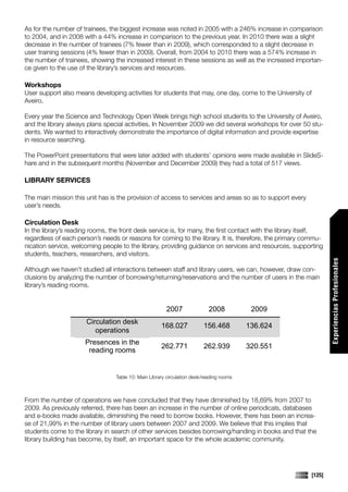 As for the number of trainees, the biggest increase was noted in 2005 with a 246% increase in comparison
to 2004, and in 2008 with a 44% increase in comparison to the previous year. In 2010 there was a slight
decrease in the number of trainees (7% fewer than in 2009), which corresponded to a slight decrease in
user training sessions (4% fewer than in 2009). Overall, from 2004 to 2010 there was a 574% increase in
the number of trainees, showing the increased interest in these sessions as well as the increased importan-
ce given to the use of the library’s services and resources.

Workshops
User support also means developing activities for students that may, one day, come to the University of
Aveiro.

Every year the Science and Technology Open Week brings high school students to the University of Aveiro,
and the library always plans special activities. In November 2009 we did several workshops for over 50 stu-
dents. We wanted to interactively demonstrate the importance of digital information and provide expertise
in resource searching.

The PowerPoint presentations that were later added with students’ opinions were made available in SlideS-
hare and in the subsequent months (November and December 2009) they had a total of 517 views.

LIBRARY SERVICES

The main mission this unit has is the provision of access to services and areas so as to support every
user’s needs.

Circulation Desk
In the library’s reading rooms, the front desk service is, for many, the first contact with the library itself,
regardless of each person’s needs or reasons for coming to the library. It is, therefore, the primary commu-
nication service, welcoming people to the library, providing guidance on services and resources, supporting
students, teachers, researchers, and visitors.




                                                                                                                  Experiencias Profesionales
Although we haven’t studied all interactions between staff and library users, we can, however, draw con-
clusions by analyzing the number of borrowing/returning/reservations and the number of users in the main
library’s reading rooms.


                                                         2007               2008           2009
                       Circulation desk
                                                      168.027             156.468         136.624
                          operations
                      Presences in the
                                                      262.771             262.939         320.551
                       reading rooms


                                  Table 10: Main Library circulation desk/reading rooms



From the number of operations we have concluded that they have diminished by 18,69% from 2007 to
2009. As previously referred, there has been an increase in the number of online periodicals, databases
and e-books made available, diminishing the need to borrow books. However, there has been an increa-
se of 21,99% in the number of library users between 2007 and 2009. We believe that this implies that
students come to the library in search of other services besides borrowing/handing in books and that the
library building has become, by itself, an important space for the whole academic community.




                                                                                                          [125]
 