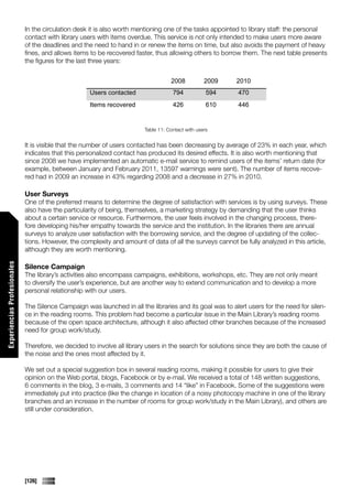 In the circulation desk it is also worth mentioning one of the tasks appointed to library staff: the personal
                             contact with library users with items overdue. This service is not only intended to make users more aware
                             of the deadlines and the need to hand in or renew the items on time, but also avoids the payment of heavy
                             fines, and allows items to be recovered faster, thus allowing others to borrow them. The next table presents
                             the figures for the last three years:


                                                                                    2008           2009   2010
                                                    Users contacted                  794            594    470
                                                    Items recovered                  426            610    446


                                                                         Table 11: Contact with users


                             It is visible that the number of users contacted has been decreasing by average of 23% in each year, which
                             indicates that this personalized contact has produced its desired effects. It is also worth mentioning that
                             since 2008 we have implemented an automatic e-mail service to remind users of the items’ return date (for
                             example, between January and February 2011, 13597 warnings were sent). The number of items recove-
                             red had in 2009 an increase in 43% regarding 2008 and a decrease in 27% in 2010.

                             User Surveys
                             One of the preferred means to determine the degree of satisfaction with services is by using surveys. These
                             also have the particularity of being, themselves, a marketing strategy by demanding that the user thinks
                             about a certain service or resource. Furthermore, the user feels involved in the changing process, there-
                             fore developing his/her empathy towards the service and the institution. In the libraries there are annual
                             surveys to analyze user satisfaction with the borrowing service, and the degree of updating of the collec-
                             tions. However, the complexity and amount of data of all the surveys cannot be fully analyzed in this article,
                             although they are worth mentioning.
Experiencias Profesionales




                             Silence Campaign
                             The library’s activities also encompass campaigns, exhibitions, workshops, etc. They are not only meant
                             to diversify the user’s experience, but are another way to extend communication and to develop a more
                             personal relationship with our users.

                             The Silence Campaign was launched in all the libraries and its goal was to alert users for the need for silen-
                             ce in the reading rooms. This problem had become a particular issue in the Main Library’s reading rooms
                             because of the open space architecture, although it also affected other branches because of the increased
                             need for group work/study.

                             Therefore, we decided to involve all library users in the search for solutions since they are both the cause of
                             the noise and the ones most affected by it.

                             We set out a special suggestion box in several reading rooms, making it possible for users to give their
                             opinion on the Web portal, blogs, Facebook or by e-mail. We received a total of 148 written suggestions,
                             6 comments in the blog, 3 e-mails, 3 comments and 14 “like” in Facebook. Some of the suggestions were
                             immediately put into practice (like the change in location of a noisy photocopy machine in one of the library
                             branches and an increase in the number of rooms for group work/study in the Main Library), and others are
                             still under consideration.




                             [126]
 