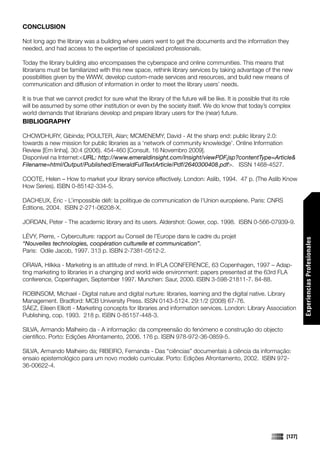 CONCLUSION

Not long ago the library was a building where users went to get the documents and the information they
needed, and had access to the expertise of specialized professionals.

Today the library building also encompasses the cyberspace and online communities. This means that
librarians must be familiarized with this new space, rethink library services by taking advantage of the new
possibilities given by the WWW, develop custom-made services and resources, and build new means of
communication and diffusion of information in order to meet the library users’ needs.

It is true that we cannot predict for sure what the library of the future will be like. It is possible that its role
will be assumed by some other institution or even by the society itself. We do know that today’s complex
world demands that librarians develop and prepare library users for the (near) future.
BIBLIOGRAPHY

CHOWDHURY, Gibinda; POULTER, Alan; MCMENEMY, David - At the sharp end: public library 2.0:
towards a new mission for public libraries as a ‘network of community knowledge’. Online Information
Review [Em linha]. 30:4 (2006). 454-460 [Consult. 16 Novembro 2009].
Disponível na Internet:<URL: http://www.emeraldinsight.com/Insight/viewPDF.jsp?contentType=Article&
Filename=html/Output/Published/EmeraldFullTextArticle/Pdf/2640300408.pdf>. ISSN 1468-4527.

COOTE, Helen – How to market your library service effectively. London: Aslib, 1994. 47 p. (The Aslib Know
How Series). ISBN 0-85142-334-5.

DACHEUX, Éric - L’impossible défi: la politique de communication de l’Union européene. Paris: CNRS
Éditions, 2004. ISBN 2-271-06208-X.

JORDAN, Peter - The academic library and its users. Aldershot: Gower, cop. 1998. ISBN 0-566-07939-9.

LÉVY, Pierre, - Cyberculture: rapport au Conseil de l’Europe dans le cadre du projet




                                                                                                                          Experiencias Profesionales
“Nouvelles technologies, coopération culturelle et communication”.
Paris: Odile Jacob, 1997. 313 p. ISBN 2-7381-0512-2.

ORAVA, Hilkka - Marketing is an attitude of mind. In IFLA CONFERENCE, 63 Copenhagen, 1997 – Adap-
ting marketing to libraries in a changing and world wide environment: papers presented at the 63rd FLA
conference, Copenhagen, September 1997. Munchen: Saur, 2000. ISBN 3-598-21811-7. 84-88.

ROBINSOM, Michael - Digital nature and digital nurture: libraries, learning and the digital native. Library
Management. Bradford: MCB University Press. ISSN 0143-5124. 29:1/2 (2008) 67-76.
SÁEZ, Eileen Elliott - Marketing concepts for libraries and information services. London: Library Association
Publishing, cop. 1993. 218 p. ISBN 0-85157-448-3.

SILVA, Armando Malheiro da - A informação: da compreensão do fenómeno e construção do objecto
científico. Porto: Edições Afrontamento, 2006. 176 p. ISBN 978-972-36-0859-5.

SILVA, Armando Malheiro da; RIBEIRO, Fernanda - Das “ciências” documentais à ciência da informação:
ensaio epistemológico para um novo modelo curricular. Porto: Edições Afrontamento, 2002. ISBN 972-
36-00622-4.




                                                                                                                  [127]
 