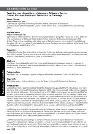 EJE 2: Una profesión que innova

                             Servicios para dispositivos móviles en la Biblioteca Rector
                             Gabriel Ferraté – Universitat Politècnica de Catalunya
                             Javier Clavero
                             javier.clavero@upc.edu
                             Licenciado en ingeniería informática por la Facultad de Informática de Barcelona,
                             es técnico IC de la Biblioteca Rector Gabriel Ferraté (BRGF) de la Universitat Politècnica de Catalunya
                             (UPC).

                             Miquel Codina
                             miquel.codina@upc.edu
                             Diplomado en biblioteconomía y documentación y licenciado en geografía e historia por la Univ. de Barce-
                             lona, es director de la Biblioteca Rector Gabriel Ferraté de la Univ. Politècnica de Catalunya (UPC).
                             Andrés Pérez -andres.perez@upc.edu-, diplomado en biblioteconomía y documentación por la Univ. de
                             Barcelona y lic. en documentación por la Univ. Oberta de Catalunya, es responsable de la Unidad de Servi-
                             cios Digitales de la BRGF de la UPC.

                             Resumen:
                             La Biblioteca Rector Gabriel Ferraté de la Universitat Politècnica de Catalunya presenta sus servicios para
                             dispositivos móviles. De cada uno de ellos se explican las motivaciones del proyecto, sus funcionalidades,
                             su estructura y algunos detalles técnicos de su implementación.

                             Abstract:
                             The Library Rector Gabriel Ferraté of the Universitat Politècnica de Catalunya presents its services for
                             mobile devices. From each service are explained its motivations, functions, structure and some technical
                             details about its implementation.
Experiencias Profesionales




                             Palabras clave:
                             Tecnología, web, aplicaciones móviles, biblioteca universitaria, Universitat Politècnica de Catalunya

                             Keywords:
                             Technology, web, mobile applications, university library, Universitat Politècnica de Catalunya

                             Introducción:
                             La Biblioteca Rector Gabriel Ferraté (BRGF) [http://bibliotecnica.upc.edu/BRGF/] está ubicada en el Cam-
                             pus Norte de la Universitat Politècnica de Catalunya (UPC) [http://www.upc.edu], en Barcelona. Integrada
                             en el Servicio de Bibliotecas y Documentación de la UPC (SBD) [http://bibliotecnica.upc.edu], la BRGF es
                             la mayor biblioteca de la universidad, representando aproximadamente el 25% del volumen total de este
                             sistema. Ofrece servicios directos a cerca de 8000 estudiantes y personal académico y de servicios de la
                             Facultad de Informática de Barcelona [http://www.fib.upc.edu/fib/], la Escuela Técnica Superior de Inge-
                             niería de Telecomunicaciones de Barcelona [http://www.etsetb.upc.edu], la Escuela Técnica Superior de
                             Ingenieros de Caminos, Canales y Puertos de Barcelona [http://www-camins.upc.edu], 21 departamentos,
                             diversos centros de investigación y a gran parte de los servicios administrativos centrales de la UPC.

                             La biblioteca sirve pues a un campus altamente tecnológico, en el que nuestros usuarios continuamente
                             utilizan las TIC en su vida académica y personal. Obviamente, también los recursos móviles están inte-
                             grados en su vida, especialmente en el caso de los estudiantes, quienes incluyen las tecnologías móviles,
                             sobretodo teléfonos, en su equipamiento personal habitual.

                             La BRGF considera que hacer llegar la oferta bibliotecaria a través de estos dispositivos móviles será
                             muy pronto una necesidad más que una opción y uno de nuestros objetivos fundamentales relativos a la
                             tecnología es el desarrollo de servicios móviles. Así, hemos decidido no esperar a que el horizonte esté to-
                             talmente claro, sino ofrecer un conjunto de aplicaciones móviles, aunque a veces no pareciera el momento
                             [128]
 