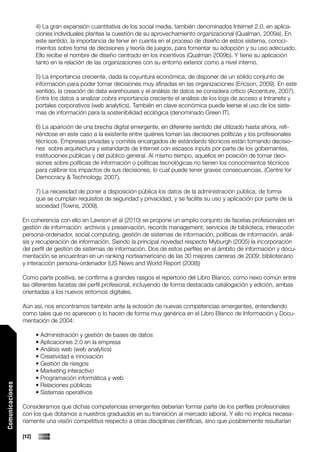 4) La gran expansión cuantitativa de los social media, también denominados Internet 2.0, en aplica-
                        ciones individuales plantea la cuestión de su aprovechamiento organizacional (Qualman, 2009a). En
                        este sentido, la importancia de tener en cuenta en el proceso de diseño de estos sistema, conoci-
                        mientos sobre toma de decisiones y teoría de juegos, para fomentar su adopción y su uso adecuado.
                        Ello recibe el nombre de diseño centrado en los incentivos (Qualman 2009b). Y tiene su aplicación
                        tanto en la relación de las organizaciones con su entorno exterior como a nivel interno.

                        5) La importancia creciente, dada la coyuntura económica, de disponer de un sólido conjunto de
                        información para poder tomar decisiones muy afinadas en las organizaciones (Ericson, 2009). En este
                        sentido, la creación de data warehouses y el análisis de datos se considera crítico (Accenture, 2007).
                        Entre los datos a analizar cobra importancia creciente el anàlisis de los logs de acceso a Intranets y
                        portales corporativos (web analytics). También en clave económica puede leerse el uso de los siste-
                        mas de información para la sostenibilidad ecológica (denominado Green IT).

                        6) La aparición de una brecha digital emergente, en diferente sentido del utilizado hasta ahora, refi-
                        riéndose en este caso a la existente entre quiénes toman las decisiones políticas y los profesionales
                        técnicos. Empresas privadas y comités encargados de estándards técnicos están tomando decisio-
                        nes sobre arquitectura y estandards de Internet con escasos inputs por parte de los gobernantes,
                        instituciones públicas y del público general. Al mismo tiempo, aquellos en posición de tomar deci-
                        siones sobre políticas de información o políticas tecnológicas no tienen los conocimientos técnicos
                        para calibrar los impactos de sus decisiones, lo cual puede tener graves consecuencias. (Centre for
                        Democracy & Technology, 2007).

                        7) La necesidad de poner a disposición pública los datos de la administración pública, de forma
                        que se cumplan requisitos de seguridad y privacidad, y se facilite su uso y aplicación por parte de la
                        sociedad (Towns, 2009).

                 En coherencia con ello en Lawson et al (2010) se propone un amplio conjunto de facetas profesionales en
                 gestión de información: archivos y preservación, records management, servicios de biblioteca, interacción
                 persona-ordenador, social computing, gestión de sistemas de información, políticas de información, anàli-
                 sis y recuperación de información. Siendo la principal novedad respecto Myburgh (2005) la incorporación
                 del perfil de gestión de sistemas de información. Dos de estos perfiles en el ámbito de información y docu-
                 mentación se encuentran en un ranking norteamericano de las 30 mejores carreras de 2009: bibliotecario
                 y interacción persona-ordenador (US News and World Report (2008))

                 Como parte positiva, se confirma a grandes rasgos el repertorio del Libro Blanco, como nexo común entre
                 las diferentes facetas del perfil profesional, incluyendo de forma destacada catalogación y edición, ambas
                 orientadas a los nuevos entornos digitales.

                 Aún así, nos encontramos también ante la eclosión de nuevas competencias emergentes, entendiendo
                 como tales que no aparecen o lo hacen de forma muy genérica en el Libro Blanco de Información y Docu-
                 mentación de 2004:

                        • Administración y gestión de bases de datos
                        • Aplicaciones 2.0 en la empresa
                        • Análisis web (web analytics)
                        • Creatividad e innovación
                        • Gestión de riesgos
                        • Marketing interactivo
                        • Programación informática y web
                        • Relaciones públicas
Comunicaciones




                        • Sistemas operativos

                 Consideramos que dichas competencias emergentes deberían formar parte de los perfiles profesionales
                 con los que dotamos a nuestros graduados en su transición al mercado laboral. Y ello no implica necesa-
                 riamente una visión competitiva respecto a otras disciplinas científicas, sino que posiblemente resultarían

                 [12]
 