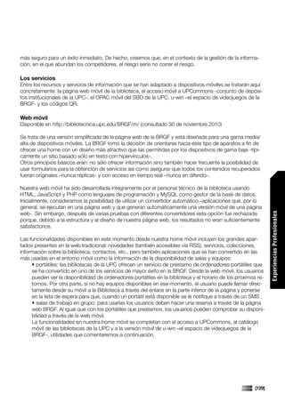 más seguro para un éxito inmediato. De hecho, creemos que, en el contexto de la gestión de la informa-
ción, en el que abundan los competidores, el riesgo sería no correr el riesgo.

Los servicios
Entre los recursos y servicios de información que se han adaptado a dispositivos móviles se tratarán aquí
concretamente: la página web móvil de la biblioteca, el acceso móvil a UPCommons -conjunto de depósi-
tos institucionales de la UPC-, el OPAC móvil del SBD de la UPC, u-win –el espacio de videojuegos de la
BRGF- y los códigos QR.

Web móvil
Disponible en http://bibliotecnica.upc.edu/BRGF/m/ (consultado 30 de noviembre 2010)

Se trata de una versión simplificada de la página web de la BRGF y está diseñada para una gama media/
alta de dispositivos móviles. La BRGF tomó la decisión de orientarse hacia este tipo de aparatos a fin de
ofrecer una home con un diseño más atractivo que las permitidas por los dispositivos de gama baja -típi-
camente un sitio basado sólo en texto con hipervínculos-.
Otros principios básicos eran: no sólo ofrecer información sino también hacer frecuente la posibilidad de
usar formularios para la obtención de servicios así como asegurar que todos los contenidos recuperados
fueran originales –nunca réplicas- y con acceso en tiempo real –nunca en diferido-.

Nuestra web móvil ha sido desarrollada íntegramente por el personal técnico de la biblioteca usando
HTML, JavaScript y PHP como lenguajes de programación y MySQL como gestor de la base de datos.
Inicialmente, consideramos la posibilidad de utilizar un convertidor automático –aplicaciones que, por lo
general, se ejecutan en una página web y que generan automáticamente una versión móvil de una página
web-. Sin embargo, después de varias pruebas con diferentes convertidores esta opción fue rechazada




                                                                                                                Experiencias Profesionales
porque, debido a la estructura y al diseño de nuestra página web, los resultados no eran suficientemente
satisfactorios.

Las funcionalidades disponibles en este momento desde nuestra home móvil incluyen los grandes apar-
tados presentes en la web tradicional: novedades (también accesibles via RSS), servicios, colecciones,
información sobre la biblioteca, contactos, etc., pero también aplicaciones que se han convertido en las
más usadas en el entorno móvil como la información de la disponibilidad de salas y equipos:
     • portátiles: las bibliotecas de la UPC ofrecen un servicio de préstamo de ordenadores portátiles que
     se ha convertido en uno de los servicios de mayor éxito en la BRGF. Desde la web móvil, los usuarios
     pueden ver la disponibilidad de ordenadores portátiles en la biblioteca y el horario de los próximos re-
     tornos. Por otra parte, si no hay equipos disponibles en ese momento, el usuario puede llamar direc-
     tamente desde su móvil a la Biblioteca a través del enlace en la parte inferior de la página y ponerse
     en la lista de espera para que, cuando un portátil está disponible se le notifique a través de un SMS .
     • salas de trabajo en grupo: para usarlas los usuarios deben hacer una reserva a través de la página
     web BRGF. Al igual que con los portátiles que prestamos, los usuarios pueden comprobar su disponi-
     bilidad a través de la web móvil.
     La funcionalidades en nuestra home móvil se completan con el acceso a UPCommons, al catálogo
     móvil de las bibliotecas de la UPC y a la versión móvil de u-win –el espacio de videojuegos de la
     BRGF-, utilidades que comentaremos a continuación.




                                                                                                        [129]
 