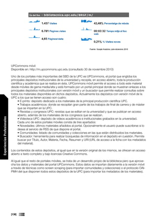 UPCommons móvil
                             Disponible en: http://m.upcommons.upc.edu (consultado 30 de noviembre 2010)

                             Uno de los portales más importantes del SBD de la UPC es UPCommons, el portal que engloba los
                             principales depósitos institucionales de la universidad y recopila, en acceso abierto, toda la producción
                             científica y académica que se realiza en ésta. UPCommons móvil permite el acceso a todo este material
                             desde móviles de gama media/alta y está formado por un portal principal donde se muestran enlaces a los
                             principales depósitos institucionales con versión móvil y un buscador que permite realizar consultas sobre
                             todos los materiales disponibles en dichos depósitos. Actualmente los depósitos con versión móvil de la
                             UPC a los que se tienen acceso son cuatro:
                                   • E-prints: depósito dedicado a los materiales de la principal producción científica UPC.
                                   • Trabajos académicos: donde se recopilan gran parte de los trabajos de final de carrera y de máster
                                   que se imparten en la UPC.
                                   • Revistas y congresos UPC: revistas que se editan en la universidad y que se publican en acceso
                                   abierto, además de los materiales de los congresos que se realizan.
Experiencias Profesionales




                                   • Videoteca UPC: depósito de videos académicos e institucionales grabados en la universidad.
                                   Cada uno de estos portales móviles consta de tres apartados:
                                   • Novedades: últimos materiales añadidos al portal. Opcionalmente el usuario puede suscribirse si lo
                                   desea al servicio de RSS de que dispone el portal.
                                   • Comunidades: listado de comunidades y colecciones en las que están distribuidos los materiales.
                                   • Buscador: herramienta para realizar búsquedas de información en el depósito en cuestión. Permite
                                   buscar por Título, Autor, Materia, Fecha, Resumen y URI (URL de acceso a la ficha con los metadatos
                                   del material).

                             Los contenidos de estos depósitos, al igual que en la versión original de los mismos, se ofrecen en acceso
                             abierto a texto completo y bajo licencias Creative Commons.

                             Al igual que el resto de portales móviles, se trata de un desarrollo propio de la biblioteca pero que aprove-
                             cha los datos y materiales del portal UPCommons. Estos datos se importan diariamente a la versión móvil
                             a través de técnicas como screen scraping (para importar comunidades y colecciones) o el protocolo OAI-
                             PMH del que disponen todos estos depósitos de la UPC (para importar los metadatos de los materiales).




                             [130]
 