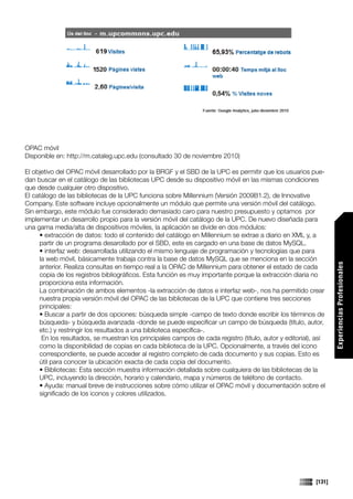 OPAC móvil
Disponible en: http://m.cataleg.upc.edu (consultado 30 de noviembre 2010)

El objetivo del OPAC móvil desarrollado por la BRGF y el SBD de la UPC es permitir que los usuarios pue-
dan buscar en el catálogo de las bibliotecas UPC desde su dispositivo móvil en las mismas condiciones
que desde cualquier otro dispositivo.
El catálogo de las bibliotecas de la UPC funciona sobre Millennium (Versión 2009B1.2), de Innovative
Company. Este software incluye opcionalmente un módulo que permite una versión móvil del catálogo.
Sin embargo, este módulo fue considerado demasiado caro para nuestro presupuesto y optamos por
implementar un desarrollo propio para la versión móvil del catálogo de la UPC. De nuevo diseñada para
una gama media/alta de dispositivos móviles, la aplicación se divide en dos módulos:
     • extracción de datos: todo el contenido del catálogo en Millennium se extrae a diario en XML y, a
     partir de un programa desarollado por el SBD, este es cargado en una base de datos MySQL.
     • interfaz web: desarrollada utilizando el mismo lenguaje de programación y tecnologías que para
     la web móvil, básicamente trabaja contra la base de datos MySQL que se menciona en la sección




                                                                                                                 Experiencias Profesionales
     anterior. Realiza consultas en tiempo real a la OPAC de Millennium para obtener el estado de cada
     copia de los registros bibliográficos. Esta función es muy importante porque la extracción diaria no
     proporciona esta información.
     La combinación de ambos elementos -la extracción de datos e interfaz web-, nos ha permitido crear
     nuestra propia versión móvil del OPAC de las bibliotecas de la UPC que contiene tres secciones
     principales:
     • Buscar a partir de dos opciones: búsqueda simple -campo de texto donde escribir los términos de
     búsqueda- y búsqueda avanzada -donde se puede especificar un campo de búsqueda (título, autor,
     etc.) y restringir los resultados a una biblioteca específica-.
      En los resultados, se muestran los principales campos de cada registro (título, autor y editorial), así
     como la disponibilidad de copias en cada biblioteca de la UPC. Opcionalmente, a través del icono
     correspondiente, se puede acceder al registro completo de cada documento y sus copias. Esto es
     útil para conocer la ubicación exacta de cada copia del documento.
     • Bibliotecas: Esta sección muestra información detallada sobre cualquiera de las bibliotecas de la
     UPC, incluyendo la dirección, horario y calendario, mapa y números de teléfono de contacto.
     • Ayuda: manual breve de instrucciones sobre cómo utilizar el OPAC móvil y documentación sobre el
     significado de los iconos y colores utilizados.




                                                                                                         [131]
 