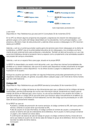 u-win móvil
                             Disponible en: http://bibliotecnica.upc.edu/uwin/m/ (consultado 30 de noviembre 2010)

                             En la UPC se ofrecen algunos programas de posgrado y asignaturas de creación de videojuegos que
                             generan juegos como parte del trabajo desarrollado por los estudiantes. Como principal objetivo, u-win
                             preserva y difunde lo mejor de esta producción y además ofrece acceso a videojuegos no UPC recomen-
                             dados por la BRGF.

                             Además, u-win es un portal que amplia nuestra gama de servicios para incluir videojuegos en la oferta de
                             la biblioteca. La BRGF cree en la potencialidad educativa de los videojuegos y los considera una herra-
                             mienta de gran potencial tanto para profesores y estudiantes. También se abre así la puerta a un uso más
                             social de la biblioteca donde la recreación tiene su espacio como complemento a las actividades académi-
                             cas propias del campus universitario.

                             Además, u-win es un espacio físico para jugar, situado en la propia BRGF.

                             La BRGF ha desarrollado una versión móvil del portal u-win, que ofrece las mismas funcionalidades dis-
                             ponibles en su versión tradicional, sólo que en la versión para dispositivos móviles únicamente se recogen
                             los juegos adaptados a estos dispositivos –no se ofrece acceso a juegos no adaptados para no crear
Experiencias Profesionales




                             frustración en el usuario-.

                             Aunque los usuarios que tienen que lidiar con algunas limitaciones producidas generalmente por los na-
                             vegadores móviles actuales, en general, se puede utilizar cualquier juego u-win móvil de la misma manera
                             que sitio web tradicional.

                             Códigos QR
                             Disponible en: http://bibliotecnica.upc.edu/BRGF/serveis/qr (consultado 30 de noviembre 2010)

                             Un código QR es un código de barras en dos dimensiones pero que, a diferencia de los códigos de barras
                             tradicionales, permite el almacenaje de mucha más información textual. Inicialmente se crearon para el
                             manejo de stocks en fábricas pero, poco a poco, su uso se fue orientando a los usuarios de móviles. La
                             principal ventaja de un código QR es que evita tener que introducir datos manualmente en el teléfono ya
                             que éstos se capturan y transfieren al móvil realizando una foto del código que es procesada por un soft-
                             ware de lectura previamente instalado.

                             En la BRGF se usan en:
                                  • pósters y carteles de promoción de nuevos servicios: el código contiene la URL del nuevo portal o
                                  servicio, evitando al usuario tener que recordar la URL.
                                  • alta de usuario en el aula informática: el código contiene el nombre de usuario y contraseña de
                                  acceso al sistema del aula de ordenadores de la biblioteca. Así el usuario no tiene porqué conservar
                                  un papel u otro material con estos datos.
                                  • confirmación de reserva de sala de trabajo en grupo: el código contiene la fecha y horas de la re-
                                  serva que realiza el usuario de una de las salas de trabajo en grupo de la biblioteca. Así le es más fácil
                                  recordar los datos de dicha reserva.
                                  Conclusión
                             [132]
 