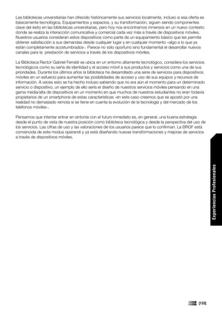 Las bibliotecas universitarias han ofrecido históricamente sus servicios localmente, incluso si esa oferta es
básicamente tecnológica. Equipamientos y espacios, y su transformación, siguen siendo componentes
clave del éxito en las bibliotecas universitarias, pero hoy nos encontramos inmersos en un nuevo contexto
donde se realiza la interacción comunicativa y comercial cada vez más a través de dispositivos móviles.
Nuestros usuarios consideran estos dispositivos como parte de un equipamiento básico que les permite
obtener satisfacción a sus demandas desde cualquier lugar y en cualquier momento –algo a lo que ya
están completamente acostumbrados-. Parece no sólo oportuno sino fundamental el desarrollar nuevos
canales para la prestación de servicios a través de los dispositivos móviles.

La Biblioteca Rector Gabriel Ferraté se ubica en un entorno altamente tecnológico, considera los servicios
tecnológicos como su seña de identidad y el acceso móvil a sus productos y servicios como una de sus
prioridades. Durante los últimos años la biblioteca ha desarrollado una serie de servicios para dispositivos
móviles en un esfuerzo para aumentar las posibilidades de acceso y uso de sus equipos y recursos de
información. A veces esto se ha hecho incluso sabiendo que no era aún el momento para un determinado
servicio o dispositivo, un ejemplo de ello sería el diseño de nuestros servicios móviles pensando en una
gama media/alta de dispositivos en un momento en que muchos de nuestros estudiantes no eran todavía
propietarios de un smartphone de estas características -en este caso creemos que se apostó por una
realidad no demasiado remota si se tiene en cuenta la evolución de la tecnología y del mercado de los
teléfonos móviles-.

Pensamos que intentar entrar en sintonía con el futuro inmediato es, en general, una buena estrategia
desde el punto de vista de nuestra posición como biblioteca tecnológica y desde la perspectiva del uso de
los servicios. Las cifras de uso y las valoraciones de los usuarios parece que lo confirman. La BRGF está
convencida de este modus operandi y ya está diseñando nuevas transformaciones y mejoras de servicios
a través de dispositivos móviles.




                                                                                                                 Experiencias Profesionales




                                                                                                         [133]
 