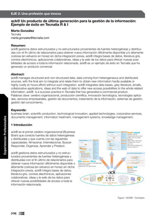 EJE 2: Una profesión que innova

                             ack® Un producto de última generación para la gestión de la información:
                             Ejemplo de éxito en Tecnalia R & I
                             Marta González
                             Tecnalia
                             marta.gonzalez@tecnalia.com

                             Resumen:
                             ack® gestiona datos estructurados y no estructurados provenientes de fuentes heterogéneas y distribui-
                             das con el fin último de relacionarlos para obtener nueva información difícilmente disponible y/o altamente
                             costosa (en esfuerzo en horas) sin dicha integración previa. ack® integra bases de datos, literatura gris,
                             correos electrónicos, aplicaciones colaborativas, ideas y la web de los datos para ofrecer nuevas posi-
                             bilidades de acceso a toda la información relacionada. ack® es un ejemplo de éxito en Tecnalia que ha
                             generado un producto comercial.

                             Abstract:
                             ack® manages structured and non-structured data, data coming from heterogeneous and distributed
                             sources, with the final aim to integrate and relate them to obtain new information hardly available or
                             highly costly (in hours effort) without such integration. ack® integrates data bases, grey literature, emails,
                             collaborative applications, ideas and the web of data to offer new access possibilities to the whole related
                             information. ack® is a success practice in Tecnalia that has generated a commercial product.
                             Palabras clave: cerebro organizacional, producción científica, innovación tecnológica, tecnologías aplica-
                             das, servicios empresariales, gestión de documentos, tratamiento de la información, sistemas de gestión,
                             gestión del conocimiento.

                             Keywords:
                             business brain, scientific production, technological innovation, applied technologies, corporative services,
                             documents management, information treatment, management systems, knowledge management.
Experiencias Profesionales




                             1 Introducción

                             ack® es el primer cerebro organizacional (Business
                             Brain) que conecta fuentes de datos heterogéneas
                             y distribuidas y que cuenta con las siguientes
                             capacidades: Almacenar, Interrelacionar, Buscar-
                             Responder, Organizar, Aprender y Predecir.

                             ack® gestiona datos estructurados y no estruc-
                             turados provenientes de fuentes heterogéneas y
                             distribuidas con el fin último de relacionarlos para
                             obtener nueva información difícilmente disponible o
                             altamente costosa (en esfuerzo en horas) sin dicha
                             integración previa. ack® integra bases de datos,
                             literatura gris, correos electrónicos, aplicaciones
                             colaborativas, ideas y la web de los datos para
                             ofrecer nuevas posibilidades de acceso a toda la
                             información relacionada.



                                                                                                                      Figura 1 ACK® - Concepto.




                             [134]
 