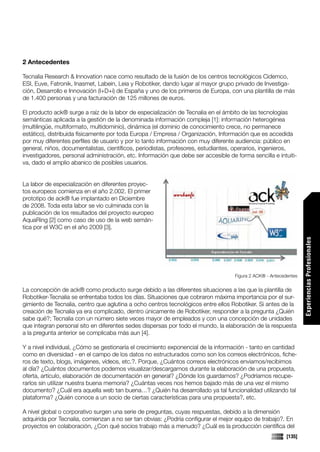 2 Antecedentes

Tecnalia Research & Innovation nace como resultado de la fusión de los centros tecnológicos Cidemco,
ESI, Euve, Fatronik, Inasmet, Labein, Leia y Robotiker, dando lugar al mayor grupo privado de Investiga-
ción, Desarrollo e Innovación (I+D+i) de España y uno de los primeros de Europa, con una plantilla de más
de 1.400 personas y una facturación de 125 millones de euros.

El producto ack® surge a raíz de la labor de especialización de Tecnalia en el ámbito de las tecnologías
semánticas aplicada a la gestión de la denominada información compleja [1]: información heterogénea
(multilingüe, multiformato, multidominio), dinámica (el dominio de conocimiento crece, no permanece
estático), distribuida físicamente por toda Europa / Empresa / Organización, Información que es accedida
por muy diferentes perfiles de usuario y por lo tanto información con muy diferente audiencia: público en
general, niños, documentalistas, científicos, periodistas, profesores, estudiantes, operarios, ingenieros,
investigadores, personal administración, etc. Información que debe ser accesible de forma sencilla e intuiti-
va, dado el amplio abanico de posibles usuarios.


La labor de especialización en diferentes proyec-
tos europeos comienza en el año 2.002. El primer
prototipo de ack® fue implantado en Diciembre
de 2008. Toda esta labor se vio culminada con la
publicación de los resultados del proyecto europeo
AquaRing [2] como caso de uso de la web semán-
tica por el W3C en el año 2009 [3].




                                                                                                                   Experiencias Profesionales
                                                                                    Figura 2 ACK® - Antecedentes


La concepción de ack® como producto surge debido a las diferentes situaciones a las que la plantilla de
Robotiker-Tecnalia se enfrentaba todos los días. Situaciones que cobraron máxima importancia por el sur-
gimiento de Tecnalia, centro que aglutina a ocho centros tecnológicos entre ellos Robotiker. Si antes de la
creación de Tecnalia ya era complicado, dentro únicamente de Robotiker, responder a la pregunta ¿Quién
sabe qué?; Tecnalia con un número siete veces mayor de empleados y con una concepción de unidades
que integran personal sito en diferentes sedes dispersas por todo el mundo, la elaboración de la respuesta
a la pregunta anterior se complicaba más aun [4].

Y a nivel individual, ¿Cómo se gestionaría el crecimiento exponencial de la información - tanto en cantidad
como en diversidad - en el campo de los datos no estructurados como son los correos electrónicos, fiche-
ros de texto, blogs, imágenes, vídeos, etc.?. Porque, ¿Cuántos correos electrónicos enviamos/recibimos
al día? ¿Cuántos documentos podemos visualizar/descargarnos durante la elaboración de una propuesta,
oferta, artículo, elaboración de documentación en general? ¿Dónde los guardamos? ¿Podríamos recupe-
rarlos sin utilizar nuestra buena memoria? ¿Cuántas veces nos hemos bajado más de una vez el mismo
documento? ¿Cuál era aquella web tan buena…? ¿Quién ha desarrollado ya tal funcionalidad utilizando tal
plataforma? ¿Quién conoce a un socio de ciertas características para una propuesta?, etc.

A nivel global o corporativo surgen una serie de preguntas, cuyas respuestas, debido a la dimensión
adquirida por Tecnalia, comienzan a no ser tan obvias: ¿Podría configurar el mejor equipo de trabajo?. En
proyectos en colaboración, ¿Con qué socios trabajo más a menudo? ¿Cuál es la producción científica del
                                                                                                           [135]
 
