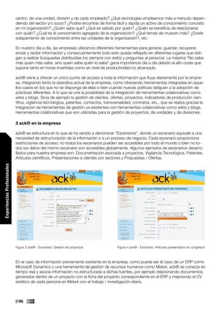 centro, de una unidad, división y de cada empleado? ¿Qué tecnologías empleamos más a menudo depen-
                             diendo del sector y/o socio? ¿Podría encontrar de forma fácil y rápida un activo de conocimiento concreto
                             en mi organización? ¿Quién sabe qué? ¿Qué es sabido por quién? ¿Quién se beneficia de relacionarse
                             con quién? ¿Cuál es el conocimiento agregado de la organización? ¿Qué temas de mueven más? ¿Existe
                             solapamiento de conocimiento entre las unidades de la organización?, etc.

                             En nuestro día a día, las empresas utilizamos diferentes herramientas para generar, guardar, recuperar,
                             enviar y recibir información y consecuentemente todo esto queda reflejado en diferentes lugares que obli-
                             gan a realizar búsquedas distribuidas (no siempre con éxito) y preguntas al personal. La máxima “No sabe
                             más quien más sabe, sino quien sabe quién lo sabe” gana importancia día a día debido al alto coste que
                             supone tanto en horas invertidas como en nivel de productividad no alcanzado.

                             ack® viene a ofrecer un único punto de acceso a toda la información que fluye diariamente por la empre-
                             sa, integrando tanto la operativa actual de la empresa, como ofreciendo herramientas integradas en aque-
                             llos casos en los que no se disponga de ellas o bien cuando nuevas políticas obliguen a la adopción de
                             prácticas diferentes. A lo que se une la posibilidad de la integración de herramientas colaborativas como
                             wikis y blogs. Sirva de ejemplo la gestión de clientes, ofertas, proyectos, indicadores de producción cien-
                             tífica, vigilancia tecnológica, patentes, contactos, transversalidad, contratos, etc., que se realiza gracias la
                             integración de herramientas de gestión ya existentes con herramientas colaborativas como wikis y blogs.
                             Herramientas colaborativas que son utilizadas para la gestión de proyectos, de unidades y de divisiones.

                             3 ack® en la empresa

                             ack® se estructura en lo que se ha venido a denominar “Escenarios”, donde un escenario equivale a una
                             necesidad de estructuración de la información o a un proceso de negocio. Cada escenario proporciona
                             restricciones de acceso: no todos los escenarios pueden ser accesibles por todo el mundo o bien no to-
                             dos los datos del mismo escenario son accesibles globalmente. Algunos ejemplos de escenarios desarro-
                             llados para nuestra empresa son: Documentación asociada a proyectos, Vigilancia Tecnológica, Patentes,
                             Artículos científicos, Presentaciones a clientes por sectores y Propuestas / Ofertas.
Experiencias Profesionales




                             Figura 3 ack® - Escenario: Gestión de proyectos             Figura 4 ack® - Escenario: Artículos presentados en congresos



                             En el caso de información previamente existente en la empresa, como puede ser el caso de un ERP como
                             Microsoft Dynamics o una herramienta de gestión de recursos humanos como Meta4, ack® se conecta en
                             tiempo real y asocia información no estructurada a dichas fuentes, por ejemplo relacionando documentos
                             generados dentro de un proyecto con la ficha del proyecto correspondiente en el ERP y mejorando el CV
                             estático de cada persona en Meta4 con el trabajo / investigación diaria.



                             [136]
 