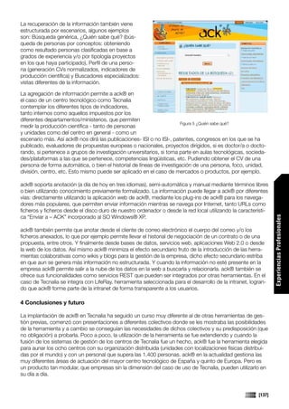 La recuperación de la información también viene
estructurada por escenarios, algunos ejemplos
son: Búsqueda genérica, ¿Quién sabe qué? (bús-
queda de personas por conceptos: obteniendo
como resultado personas clasificadas en base a
grados de experiencia y/o por tipología proyectos
en los que haya participado), Perfil de una perso-
na (generación CVs normalizados, indicadores de
producción científica) y Buscadores especializados:
vistas diferentes de la información.

La agregación de información permite a ack® en
el caso de un centro tecnológico como Tecnalia
contemplar los diferentes tipos de indicadores,
tanto internos como aquellos impuestos por los
diferentes departamentos/ministerios, que permiten
                                                                      Figura 5 ¿Quién sabe qué?
medir la producción científica - tanto de personas
y unidades como del centro en general - como un
escenario más. Así ack® nos dirá las publicaciones- ISI o no ISI-, patentes, congresos en los que se ha
publicado, evaluadores de propuestas europeas o nacionales, proyectos dirigidos, si es doctor/a o docto-
rando, si pertenece a grupos de investigación universitarios, si toma parte en aulas tecnológicas, socieda-
des/plataformas a las que se pertenece, competencias lingüísticas, etc. Pudiendo obtener el CV de una
persona de forma automática, o bien el historial de líneas de investigación de una persona, foco, unidad,
división, centro, etc. Esto mismo puede ser aplicado en el caso de mercados o productos, por ejemplo.

ack® soporta anotación (a día de hoy en tres idiomas), semi-automática y manual mediante términos libres
o bien utilizando conocimiento previamente formalizado. La información puede llegar a ack® por diferentes
vías: directamente utilizando la aplicación web de ack®, mediante los plug-ins de ack® para los navega-
dores más populares, que permiten enviar información mientras se navega por Internet, tanto URLs como
ficheros y ficheros desde el disco duro de nuestro ordenador o desde la red local utilizando la característi-
ca “Enviar a – ACK” incorporado al SO Windows® XP.




                                                                                                                Experiencias Profesionales
ack® también permite que anotar desde el cliente de correo electrónico el cuerpo del correo y/o los
ficheros anexados, lo que por ejemplo permite llevar el historial de negociación de un contrato o de una
propuesta, entre otros. Y finalmente desde bases de datos, servicios web, aplicaciones Web 2.0 o desde
la web de los datos. Así mismo ack® minimiza el efecto secundario fruto de la introducción de las herra-
mientas colaborativas como wikis y blogs para la gestión de la empresa, dicho efecto secundario estriba
en que aun se genera más información no estructurada. Y cuando la información no esté presente en la
empresa ack® permite salir a la nube de los datos en la web a buscarla y relacionarla. ack® también se
ofrece sus funcionalidades como servicios REST que pueden ser integrados por otras herramientas. En el
caso de Tecnalia se integra con LifeRay, herramienta seleccionada para el desarrollo de la intranet, logran-
do que ack® forme parte de la intranet de forma transparente a los usuarios.

4 Conclusiones y futuro

La implantación de ack® en Tecnalia ha seguido un curso muy diferente al de otras herramientas de ges-
tión previas, comenzó con presentaciones a diferentes colectivos donde se les mostraba las posibilidades
de la herramienta y a cambio se conseguían las necesidades de dichos colectivos y su predisposición (que
no obligación) a probarla. Poco a poco, la utilización de la herramienta se fue extendiendo y cuando la
fusión de los sistemas de gestión de los centros de Tecnalia fue un hecho, ack® fue la herramienta elegida
para aunar los ocho centros con su organización distribuida (unidades con localizaciones físicas distribui-
das por el mundo) y con un personal que supera las 1.400 personas. ack® en la actualidad gestiona las
muy diferentes áreas de actuación del mayor centro tecnológico de España y quinto de Europa. Pero es
un producto tan modular, que empresas sin la dimensión del caso de uso de Tecnalia, pueden utilizarlo en
su día a día.


                                                                                                        [137]
 