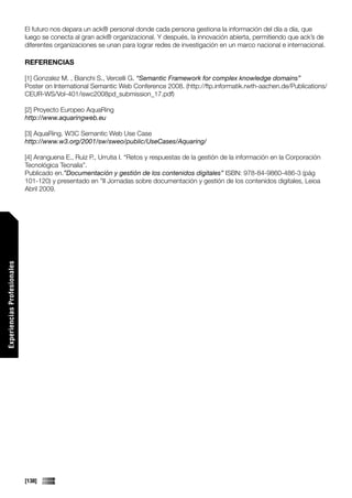 El futuro nos depara un ack® personal donde cada persona gestiona la información del día a día, que
                             luego se conecta al gran ack® organizacional. Y después, la innovación abierta, permitiendo que ack’s de
                             diferentes organizaciones se unan para lograr redes de investigación en un marco nacional e internacional.

                             REFERENCIAS

                             [1] Gonzalez M. , Bianchi S., Vercelli G. “Semantic Framework for complex knowledge domains”
                             Poster on International Semantic Web Conference 2008. (http://ftp.informatik.rwth-aachen.de/Publications/
                             CEUR-WS/Vol-401/iswc2008pd_submission_17.pdf)

                             [2] Proyecto Europeo AquaRing
                             http://www.aquaringweb.eu

                             [3] AquaRing. W3C Semantic Web Use Case
                             http://www.w3.org/2001/sw/sweo/public/UseCases/Aquaring/

                             [4] Aranguena E., Ruiz P., Urrutia I. “Retos y respuestas de la gestión de la información en la Corporación
                             Tecnológica Tecnalia”.
                             Publicado en.”Documentación y gestión de los contenidos digitales” ISBN: 978-84-9860-486-3 (pág
                             101-120) y presentado en ”II Jornadas sobre documentación y gestión de los contenidos digitales, Leioa
                             Abril 2009.
Experiencias Profesionales




                             [138]
 