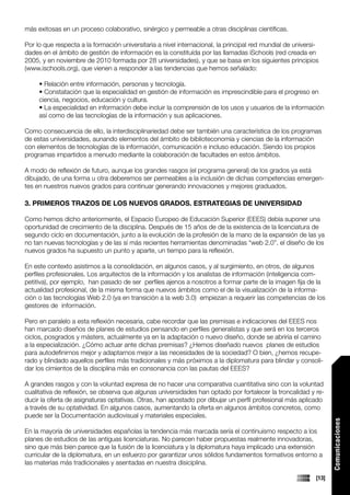 más exitosas en un proceso colaborativo, sinérgico y permeable a otras disciplinas científicas.

Por lo que respecta a la formación universitaria a nivel internacional, la principal red mundial de universi-
dades en el ámbito de gestión de información es la constituída por las llamadas iSchools (red creada en
2005, y en noviembre de 2010 formada por 28 universidades), y que se basa en los siguientes principios
(www.ischools.org), que vienen a responder a las tendencias que hemos señalado:

     • Relación entre información, personas y tecnología.
     • Constatación que la especialidad en gestión de información es imprescindible para el progreso en
     ciencia, negocios, educación y cultura.
     • La especialidad en información debe incluir la comprensión de los usos y usuarios de la información
     así como de las tecnologías de la información y sus aplicaciones.

Como consecuencia de ello, la interdisciplinariedad debe ser también una característica de los programas
de estas universidades, aunando elementos del ámbito de biblioteconomía y ciencias de la información
con elementos de tecnologías de la información, comunicación e incluso educación. Siendo los propios
programas impartidos a menudo mediante la colaboración de facultades en estos ámbitos.

A modo de reflexión de futuro, aunque los grandes rasgos (el programa general) de los grados ya está
dibujado, de una forma u otra deberemos ser permeables a la inclusión de dichas competencias emergen-
tes en nuestros nuevos grados para continuar generando innovaciones y mejores graduados.

3. PRIMEROS TRAZOS DE LOS NUEVOS GRADOS. ESTRATEGIAS DE UNIVERSIDAD

Como hemos dicho anteriormente, el Espacio Europeo de Educación Superior (EEES) debía suponer una
oportunidad de crecimiento de la disciplina. Después de 15 años de de la existencia de la licenciatura de
segundo ciclo en documentación, junto a la evolución de la profesión de la mano de la expansión de las ya
no tan nuevas tecnologías y de las sí más recientes herramientas denominadas “web 2.0”, el diseño de los
nuevos grados ha supuesto un punto y aparte, un tiempo para la reflexión.

En este contexto asistimos a la consolidación, en algunos casos, y al surgimiento, en otros, de algunos
perfiles profesionales. Los arquitectos de la información y los analistas de información (inteligencia com-
petitiva), por ejemplo, han pasado de ser perfiles ajenos a nosotros a formar parte de la imagen fija de la
actualidad profesional, de la misma forma que nuevos ámbitos como el de la visualización de la informa-
ción o las tecnologías Web 2.0 (ya en transición a la web 3.0) empiezan a requerir las competencias de los
gestores de información.

Pero en paralelo a esta reflexión necesaria, cabe recordar que las premisas e indicaciones del EEES nos
han marcado diseños de planes de estudios pensando en perfiles generalistas y que será en los terceros
ciclos, posgrados y másters, actualmente ya en la adaptación o nuevo diseño, donde se abriría el camino
a la especialización. ¿Cómo actuar ante dichas premisas? ¿Hemos diseñado nuevos planes de estudios
para autodefinirnos mejor y adaptarnos mejor a las necesidades de la sociedad? O bien, ¿hemos recupe-
rado y blindado aquellos perfiles más tradicionales y más próximos a la diplomatura para blindar y consoli-
dar los cimientos de la disciplina más en consonancia con las pautas del EEES?

A grandes rasgos y con la voluntad expresa de no hacer una comparativa cuantitativa sino con la voluntad
cualitativa de reflexión, se observa que algunas universidades han optado por fortalecer la troncalidad y re-
ducir la oferta de asignaturas optativas. Otras, han apostado por dibujar un perfil profesional más aplicado
a través de su optatividad. En algunos casos, aumentando la oferta en algunos ámbitos concretos, como
puede ser la Documentación audiovisual y materiales especiales.
                                                                                                                   Comunicaciones




En la mayoría de universidades españolas la tendencia más marcada sería el continuismo respecto a los
planes de estudios de las antiguas licenciaturas. No parecen haber propuestas realmente innovadoras,
sino que más bien parece que la fusión de la licenciatura y la diplomatura haya implicado una extensión
curricular de la diplomatura, en un esfuerzo por garantizar unos sólidos fundamentos formativos entorno a
las materias más tradicionales y asentadas en nuestra disiciplina.

                                                                                                            [13]
 