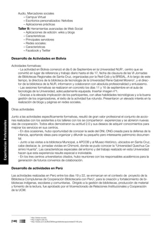 Audio, Marcadores sociales
                                         – Campus Virtual
                                         – Escritorios personalizados: Netvibes
                                         – Aplicaciones prácticas
                                     Taller II: Herramientas avanzadas de Web Social
                                         – Aplicaciones de edición: wikis y blogs
                                         – Características
                                         – Principales servidores
                                         – Redes sociales:
                                         – Características
                                         – Facebook y Twitter

                             Desarrollo de Actividades en Bolivia

                             Actividades formativas:
                                   - La actividad en Bolivia comenzó el día 6 de Septiembre en la Universidad NUR1, centro que se
                                   convirtió en lugar de referencia y trabajo diario hasta el día 17, fecha de clausura de las VI Jornadas
                                   de Bibliotecas Regionales de Santa Cruz, organizadas por la Red-Cob y la BRISAL. A lo largo de este
                                   tiempo, la directora de la biblioteca de tecnología de la Universidad Rene Gabriel Moreno2, y el direc-
                                   tor de la biblioteca de la NUR, informaron y colaboraron con absoluta profesionalidad y entusiasmo.
                                   - Las sesiones formativas se realizaron en concreto los días 11 y 16 de septiembre en el aula de
                                   tecnología de la Universidad, adecuadamente equipada. Insertar imagen nº1.
                                   - Gracias a la elevada implicación de los participantes, con altas habilidades tecnológicas y a la buena
                                   gestión de los organizadores, el éxito de la actividad fue rotundo. Presentaron un elevado interés en la
                                   realización de blogs y páginas en redes sociales.

                             Otras actividades

                             Junto a las actividades específicamente formativas, resultó de gran valor profesional el conjunto de accio-
                             nes realizadas con los asistentes a los talleres con los se compartieron experiencias y se abrieron nuevas
Experiencias Profesionales




                             vías de cooperación. Todos ellos demostraron su actitud 2.0 y sus deseos de adquirir conocimientos para
                             mejorar los servicios en sus centros.
                                  - En dos ocasiones, hubo oportunidad de conocer la sede del DNI, ONG creada para la defensa de la
                                  infancia, aportando ideas para organizar y difundir su pequeño pero interesante patrimonio documen-
                                  tal.
                                  - Junto a las visitas a la biblioteca Municipal, a APCOB y al Museo Histórico, ubicados en Santa Cruz,
                                  cabe destacar, la jornadas vividas en Chimoré, donde se pudo conocer la “Universidad Quechua Ca-
                                  simiro Huanta”. Las características especiales del entorno y del trabajo realizado en esta Universidad
                                  hacen que esta experiencia resulte especial e inolvidable.
                                  - En los tres centros universitarios citados, hubo reuniones con los responsables académicos para la
                                  generación de futuros convenios de colaboración.

                             Desarrollo de actividades en Perú

                             Las actividades realizadas en Perú entre los días 19 y 22, se enmarcan en el contexto de proyecto de la
                             Biblioteca Complutense de Cooperación Bibliotecaria con Perú3, para la creación y fortalecimiento de bi-
                             bliotecas indígenas, escolares y comunitarias. Dirigido a la gestión de bibliotecas, producción de material
                             y fomento de la lectura, fue aprobado por el Vicerrectorado de Relaciones Institucionales y Cooperación
                             de la UCM.




                                             1
                                                 http://www.nur.edu
                                             2
                                                 http://uagrm.edu.bo
                             [140]           3
                                                 http://www.ucm.es/BUCM/blogs/bibliotecaysociedad/2190.php
 