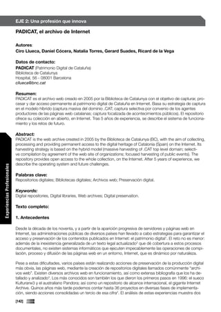 EJE 2: Una profesión que innova

                             PADICAT, el archivo de Internet

                             Autores:
                             Ciro Llueca, Daniel Cócera, Natalia Torres, Gerard Suades, Ricard de la Vega

                             Datos de contacto:
                             PADICAT (Patrimonio Digital de Cataluña)
                             Biblioteca de Catalunya
                             Hospital, 56 - 08001 Barcelona
                             cllueca@bnc.cat

                             Resumen:
                             PADICAT es el archivo web creado en 2005 por la Biblioteca de Catalunya con el objetivo de capturar, pro-
                             cesar y dar acceso permanente al patrimonio digital de Cataluña en Internet. Basa su estrategia de captura
                             en el modelo híbrido (captura masiva del dominio .CAT; captura selectiva por convenio de los agentes
                             productores de las páginas web catalanas; captura focalizada de acontecimientos públicos). El repositorio
                             ofrece su colección en abierto, en Internet. Tras 5 años de experiencia, se describe el sistema de funciona-
                             miento y los retos de futuro.

                             Abstract:
                             PADICAT is the web archive created in 2005 by the Biblioteca de Catalunya (BC), with the aim of collecting,
                             processing and providing permanent access to the digital heritage of Catalonia (Spain) on the Internet. Its
                             harvesting strategy is based on the hybrid model (massive harvesting of .CAT top level domain; selecti-
                             ve compilation by agreement of the web site of organizations; focused harvesting of public events). The
                             repository provides open access to the whole collection, on the Internet. After 5 years of experience, we
                             describe the operating system and future challenges.
Experiencias Profesionales




                             Palabras clave:
                             Repositorios digitales; Bibliotecas digitales; Archivos web; Preservación digital.

                             Keywords:
                             Digital repositories, Digital libraries, Web archives; Digital preservation.

                             Texto completo:

                             1. Antecedentes

                             Desde la década de los noventa, y a partir de la aparición progresiva de servidores y páginas web en
                             Internet, las administraciones públicas de diversos países han llevado a cabo estrategias para garantizar el
                             acceso y preservación de los contenidos publicados en Internet: el patrimonio digital1. El reto no es menor:
                             además de la inexistencia generalizada de un texto legal actualizado2 que dé cobertura a estos procesos
                             documentales, no existen sistemas informáticos que ejecuten impecablemente las operaciones de compi-
                             lación, proceso y difusión de las páginas web en un entorno, Internet, que es dinámico por naturaleza.

                             Pese a estas dificultades, varios países están realizando acciones de preservación de la producción digital
                             más obvia, las páginas web, mediante la creación de repositorios digitales llamados comúnmente “archi-
                             vos web”. Existen diversos archivos web en funcionamiento, así como extensa bibliografía que los ha de-
                             tallado y analizado3. Los más conocidos son también los que dieron los primeros pasos en 1996: el sueco
                             Kulturarw3 y el australiano Pandora; así como un repositorio de alcance internacional, el gigante Internet
                             Archive. Quince años más tarde podemos contar hasta 36 proyectos en diversas fases de implementa-
                             ción, siendo acciones consolidadas un tercio de esa cifra4. El análisis de estas experiencias muestra dos
                             [142]
 