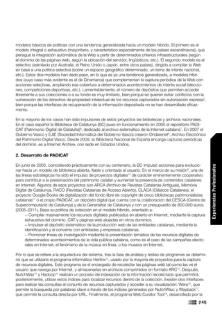 modelos básicos de políticas con una tendencia generalizada hacia un modelo híbrido. El primero es el
modelo integral o exhaustivo (mayoritario, y característico especialmente de los países escandinavos), que
persigue la integración automática de la Web a partir de determinados criterios infraestructurales (según
el dominio de las páginas web, según la ubicación del servidor, lingüísticos, etc.). El segundo modelo es el
selectivo (asimilado por Australia, el Reino Unido o Japón, entre otros países), dirigido a compilar la Web
en base a una política selectiva (sobre un espacio geográfico determinado, un tema de interés nacional,
etc.). Estos dos modelos han dado paso, en lo que es ya una tendencia generalizada, a modelos híbri-
dos (cuyo caso más evidente es el de Dinamarca) que complementan la captura periódica de la Web con
acciones selectivas, ampliando esa cobertura a determinados acontecimientos de interés social (eleccio-
nes, competiciones deportivas, etc.). Lamentablemente, el número de depósitos que permiten acceder
libremente a sus colecciones o a su fondo es muy limitado, bien porque se quieren evitar conflictos con la
vulneración de los derechos de propiedad intelectual de los recursos capturados sin autorización expresa5,
bien porque las interfaces de recuperación de la información depositada no se han desarrollado eficaz-
mente.

En la mayoría de los casos han sido impulsores de estos proyectos las bibliotecas y archivos nacionales.
En el caso español la Biblioteca de Catalunya (BC) puso en funcionamiento en 2005 el repositorio PADI-
CAT (Patrimonio Digital de Cataluña)6, dedicado al archivo sistemático de la Internet catalana7. En 2007 el
Gobierno Vasco y EJIE (Sociedad Informática del Gobierno Vasco) crearon Ondarenet8, Archivo Electrónico
del Patrimonio Digital Vasco. Desde 2009, la Biblioteca Nacional de España encarga capturas periódicas
del dominio .es a Internet Archive, con sede en Estados Unidos.

2. Desarrollo de PADICAT

En junio de 2005, coincidiendo prácticamente con su centenario, la BC impulsó acciones para evolucio-




                                                                                                                  Experiencias Profesionales
nar hacia un modelo de biblioteca abierta, fiable y orientada al usuario. En el marco de su misión9, una de
las líneas estratégicas ha sido el impulso de proyectos digitales10 de carácter eminentemente cooperativo
para contribuir a la preservación del patrimonio catalán y aumentar la presencia de contenidos catalanes
en Internet. Algunos de esos proyectos son ARCA (Archivo de Revistas Catalanas Antiguas), Memòria
Digital de Catalunya, RACO (Revistas Catalanas de Acceso Abierto), CLACA (Clásicos Catalanes), el
proyecto Google Books de digitalización del fondo libre de copyright de cinco bibliotecas patrimonialistas
catalanas11 o el propio PADICAT, un depósito digital que cuenta con la colaboración del CESCA (Centre de
Supercomputació de Catalunya) y de la Generalitat de Catalunya y con un presupuesto de 800.000 euros
(2005-2011). Basa su política de colección en el modelo híbrido, orientado a:
       − Compilar masivamente los recursos digitales publicados en abierto en Internet, mediante la captura
       exhaustiva del dominio .CAT y páginas web alojadas en otros dominios.
       − Impulsar el depósito sistemático de la producción web de las entidades catalanas, mediante la
       identificación y el convenio con entidades y empresas catalanas.
       − Promover líneas de investigación mediante la presentación temática de los recursos digitales de
       determinados acontecimientos de la vida pública catalana, como es el caso de las campañas electo-
       rales en Internet, el fenómeno de la música en línea, o los museos en Internet.

Por lo que se refiere a la arquitectura del sistema, tras la fase de análisis y testeo de programas se determi-
nó que se utilizaría el programa informático Heritrix12, usado por la mayoría de proyectos para la captura
de recursos digitales. Este programa es el encargado de recolectar las páginas web tal como las ve el
usuario que navega por Internet, y almacenarlas en archivos comprimidos en formato ARC13. Después,
NutchWax14 y Hadoop15 realizan un proceso de indexación de la información recolectada que permitirá,
posteriormente, utilizar estos índices para localizar recursos dentro de la colección. Existen dos interfaces
para realizar las consultas al conjunto de recursos capturados y acceder a su visualización: Wera16, que
permite la búsqueda por palabras clave a través de los índices generados por NutchWax; y Wayback17,
que permite la consulta directa por URL. Finalmente, el programa Web Curator Tool18, desarrollado por la
                                                                                                          [143]
 