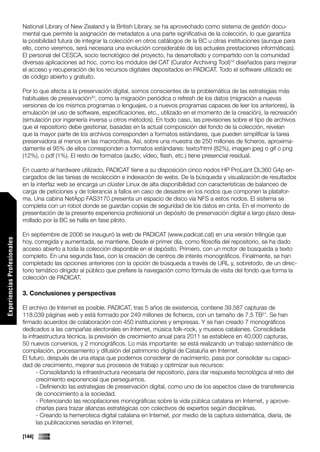 National Library of New Zealand y la British Library, se ha aprovechado como sistema de gestión docu-
                             mental que permite la asignación de metadatos a una parte significativa de la colección, lo que garantiza
                             la posibilidad futura de integrar la colección en otros catálogos de la BC u otras instituciones (aunque para
                             ello, como veremos, será necesaria una evolución considerable de las actuales prestaciones informáticas).
                             El personal del CESCA, socio tecnológico del proyecto, ha desarrollado y compartido con la comunidad
                             diversas aplicaciones ad hoc, como los módulos del CAT (Curator Archiving Tool)19 diseñados para mejorar
                             el acceso y recuperación de los recursos digitales depositados en PADICAT. Todo el software utilizado es
                             de código abierto y gratuito.

                             Por lo que afecta a la preservación digital, somos conscientes de la problemática de las estrategias más
                             habituales de preservación20, como la migración periódica o refresh de los datos (migración a nuevas
                             versiones de los mismos programas o lenguajes, o a nuevos programas capaces de leer los anteriores), la
                             emulación (el uso de software, especificaciones, etc., utilizado en el momento de la creación), la recreación
                             (simulación por ingeniería inversa u otros métodos). En todo caso, las previsiones sobre el tipo de archivos
                             que el repositorio debe gestionar, basadas en la actual composición del fondo de la colección, revelan
                             que la mayor parte de los archivos corresponden a formatos estándares, que pueden simplificar la tarea
                             preservadora al menos en las macrocifras. Así, sobre una muestra de 250 millones de ficheros, aproxima-
                             damente el 95% de ellos corresponden a formatos estándares: texto/html (82%), imagen jpeg o gif o png
                             (12%), o pdf (1%). El resto de formatos (audio, vídeo, flash, etc.) tiene presencial residual.

                             En cuanto al hardware utilizado, PADICAT tiene a su disposición cinco nodos HP ProLiant DL360 G4p en-
                             cargados de las tareas de recolección e indexación de webs. De la búsqueda y visualización de resultados
                             en la interfaz web se encarga un clúster Linux de alta disponibilidad con características de balanceo de
                             carga de peticiones y de tolerancia a fallos en caso de desastre en los nodos que componen la platafor-
                             ma. Una cabina NetApp FAS3170 presenta un espacio de disco via NFS a estos nodos. El sistema se
                             completa con un robot donde se guardan copias de seguridad de los datos en cinta. En el momento de
                             presentación de la presente experiencia profesional un depósito de preservación digital a largo plazo desa-
                             rrollado por la BC se halla en fase piloto.

                             En septiembre de 2006 se inauguró la web de PADICAT (www.padicat.cat) en una versión trilingüe que
Experiencias Profesionales




                             hoy, corregida y aumentada, se mantiene. Desde el primer día, como filosofía del repositorio, se ha dado
                             acceso abierto a toda la colección disponible en el depósito. Primero, con un motor de búsqueda a texto
                             completo. En una segunda fase, con la creación de centros de interés monográficos. Finalmente, se han
                             completado las opciones anteriores con la opción de búsqueda a través de URL y, sobretodo, de un direc-
                             torio temático dirigido al público que prefiere la navegación como fórmula de visita del fondo que forma la
                             colección de PADICAT.

                             3. Conclusiones y perspectivas

                             El archivo de Internet es posible. PADICAT, tras 5 años de existencia, contiene 39.587 capturas de
                             118.039 páginas web y está formado por 249 millones de ficheros, con un tamaño de 7,5 TB21. Se han
                             firmado acuerdos de colaboración con 450 instituciones y empresas. Y se han creado 7 monográficos
                             dedicados a las campañas electorales en Internet, música folk-rock, y museos catalanes. Consolidada
                             la infraestructura técnica, la previsión de crecimiento anual para 2011 se establece en 40.000 capturas,
                             50 nuevos convenios, y 2 monográficos. Lo más importante: se está realizando un trabajo sistemático de
                             compilación, procesamiento y difusión del patrimonio digital de Cataluña en Internet.
                             El futuro, después de una etapa que podemos considerar de nacimiento, pasa por consolidar su capaci-
                             dad de crecimiento, mejorar sus procesos de trabajo y optimizar sus recursos:
                                    - Consolidando la infraestructura necesaria del repositorio, para dar respuesta tecnológica al reto del
                                    crecimiento exponencial que perseguimos.
                                    - Definiendo las estrategias de preservación digital, como uno de los aspectos clave de transferencia
                                    de conocimiento a la sociedad.
                                    - Potenciando las recopilaciones monográficas sobre la vida pública catalana en Internet, y aprove-
                                    charlas para trazar alianzas estratégicas con colectivos de expertos según disciplinas.
                                    - Creando la hemeroteca digital catalana en Internet, por medio de la captura sistemática, diaria, de
                                    las publicaciones seriadas en Internet.

                             [144]
 