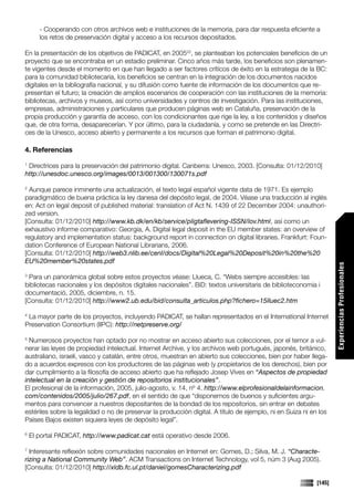 - Cooperando con otros archivos web e instituciones de la memoria, para dar respuesta eficiente a
       los retos de preservación digital y acceso a los recursos depositados.

En la presentación de los objetivos de PADICAT, en 200522, se planteaban los potenciales beneficios de un
proyecto que se encontraba en un estadio preliminar. Cinco años más tarde, los beneficios son plenamen-
te vigentes desde el momento en que han llegado a ser factores críticos de éxito en la estrategia de la BC:
para la comunidad bibliotecaria, los beneficios se centran en la integración de los documentos nacidos
digitales en la bibliografía nacional, y su difusión como fuente de información de los documentos que re-
presentan el futuro; la creación de amplios escenarios de cooperación con las instituciones de la memoria:
bibliotecas, archivos y museos, así como universidades y centros de investigación. Para las instituciones,
empresas, administraciones y particulares que producen páginas web en Cataluña, preservación de la
propia producción y garantía de acceso, con los condicionantes que rige la ley, a los contenidos y diseños
que, de otra forma, desaparecerían. Y por último, para la ciudadanía, y como se pretende en las Directri-
ces de la Unesco, acceso abierto y permanente a los recursos que forman el patrimonio digital.

4. Referencias
1
 Directrices para la preservación del patrimonio digital. Canberra: Unesco, 2003. [Consulta: 01/12/2010]
http://unesdoc.unesco.org/images/0013/001300/130071s.pdf

2
  Aunque parece inminente una actualización, el texto legal español vigente data de 1971. Es ejemplo
paradigmático de buena práctica la ley danesa del depósito legal, de 2004. Véase una traducción al inglés
en: Act on legal deposit of published material: translation of Act N. 1439 of 22 December 2004: unauthori-
zed version.
[Consulta: 01/12/2010] http://www.kb.dk/en/kb/service/pligtaflevering-ISSN/lov.html, así como un
exhaustivo informe comparativo: Georgia, A. Digital legal deposit in the EU member states: an overview of
regulatory and implementation status: background report in connection on digital libraries. Frankfurt: Foun-
dation Conference of European National Librarians, 2006.
[Consulta: 01/12/2010] http://web3.nlib.ee/cenl/docs/Digital%20Legal%20Deposit%20in%20the%20
EU%20member%20states.pdf




                                                                                                                    Experiencias Profesionales
3
  Para un panorámica global sobre estos proyectos véase: Llueca, C. “Webs siempre accesibles: las
bibliotecas nacionales y los depósitos digitales nacionales”. BiD: textos universitaris de biblioteconomia i
documentació, 2005, diciembre, n. 15.
[Consulta: 01/12/2010] http://www2.ub.edu/bid/consulta_articulos.php?fichero=15lluec2.htm

4
 La mayor parte de los proyectos, incluyendo PADICAT, se hallan representados en el International Internet
Preservation Consortium (IIPC): http://netpreserve.org/

5
  Numerosos proyectos han optado por no mostrar en acceso abierto sus colecciones, por el temor a vul-
nerar las leyes de propiedad intelectual. Internet Archive, y los archivos web portugués, japonés, británico,
australiano, israelí, vasco y catalán, entre otros, muestran en abierto sus colecciones, bien por haber llega-
do a acuerdos expresos con los productores de las páginas web (y propietarios de los derechos), bien por
dar cumplimiento a la filosofía de acceso abierto que ha reflejado Josep Vives en “Aspectos de propiedad
intelectual en la creación y gestión de repositorios institucionales”.
El profesional de la información, 2005, julio-agosto, v. 14, nº 4. http://www.elprofesionaldelainformacion.
com/contenidos/2005/julio/267.pdf, en el sentido de que “disponemos de buenos y suficientes argu-
mentos para convencer a nuestros depositantes de la bondad de los repositorios, sin entrar en debates
estériles sobre la legalidad o no de preservar la producción digital. A título de ejemplo, ni en Suiza ni en los
Países Bajos existen siquiera leyes de depósito legal”.

6
    El portal PADICAT, http://www.padicat.cat está operativo desde 2006.

7
  Interesante reflexión sobre comunidades nacionales en Internet en: Gomes, D.; Silva, M. J. “Characte-
rizing a National Community Web”. ACM Transactions on Internet Technology, vol 5, núm 3 (Aug 2005).
[Consulta: 01/12/2010] http://xldb.fc.ul.pt/daniel/gomesCharacterizing.pdf

                                                                                                            [145]
 