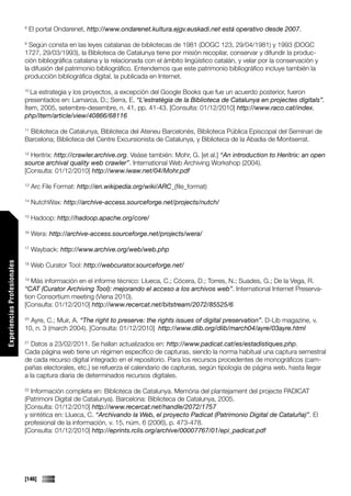 8
                                 El portal Ondarenet, http://www.ondarenet.kultura.ejgv.euskadi.net está operativo desde 2007.

                             9
                               Según consta en las leyes catalanas de bibliotecas de 1981 (DOGC 123, 29/04/1981) y 1993 (DOGC
                             1727, 29/03/1993), la Biblioteca de Catalunya tiene por misión recopilar, conservar y difundir la produc-
                             ción bibliográfica catalana y la relacionada con el ámbito lingüístico catalán, y velar por la conservación y
                             la difusión del patrimonio bibliográfico. Entendemos que este patrimonio bibliográfico incluye también la
                             producción bibliográfica digital, la publicada en Internet.

                             10
                                La estrategia y los proyectos, a excepción del Google Books que fue un acuerdo posterior, fueron
                             presentados en: Lamarca, D.; Serra, E. “L’estratègia de la Biblioteca de Catalunya en projectes digitals”.
                             Ítem, 2005, setembre-desembre, n. 41, pp. 41-43. [Consulta: 01/12/2010] http://www.raco.cat/index.
                             php/Item/article/view/40866/68116

                              Biblioteca de Catalunya, Biblioteca del Ateneu Barcelonès, Biblioteca Pública Episcopal del Seminari de
                             11

                             Barcelona; Biblioteca del Centre Excursionista de Catalunya, y Biblioteca de la Abadia de Montserrat.

                             12
                               Heritrix: http://crawler.archive.org. Veáse también: Mohr, G. [et al.] “An introduction to Heritrix: an open
                             source archival quality web crawler”. International Web Archiving Workshop (2004).
                             [Consulta: 01/12/2010] http://www.iwaw.net/04/Mohr.pdf

                             13
                                  Arc File Format: http://en.wikipedia.org/wiki/ARC_(file_format)

                             14
                                  NutchWax: http://archive-access.sourceforge.net/projects/nutch/

                             15
                                  Hadoop: http://hadoop.apache.org/core/

                             16
                                  Wera: http://archive-access.sourceforge.net/projects/wera/

                             17
                                  Wayback: http://www.archive.org/web/web.php
Experiencias Profesionales




                             18
                                  Web Curator Tool: http://webcurator.sourceforge.net/

                             19
                                Más información en el informe técnico: Llueca, C.; Cócera, D.; Torres, N.; Suades, G.; De la Vega, R.
                             “CAT (Curator Archiving Tool): mejorando el acceso a los archivos web”. International Internet Preserva-
                             tion Consortium meeting (Viena 2010).
                             [Consulta: 01/12/2010] http://www.recercat.net/bitstream/2072/85525/6

                             20
                               Ayre, C.; Muir, A. “The right to preserve: the rights issues of digital preservation”. D-Lib magazine, v.
                             10, n. 3 (march 2004). [Consulta: 01/12/2010] http://www.dlib.org/dlib/march04/ayre/03ayre.html

                             21
                                Datos a 23/02/2011. Se hallan actualizados en: http://www.padicat.cat/es/estadistiques.php.
                             Cada página web tiene un régimen específico de capturas, siendo la norma habitual una captura semestral
                             de cada recurso digital integrado en el repositorio. Para los recursos procedentes de monográficos (cam-
                             pañas electorales, etc.) se refuerza el calendario de capturas, según tipología de página web, hasta llegar
                             a la captura diaria de determinados recursos digitales.

                             22
                               Información completa en: Biblioteca de Catalunya. Memòria del plantejament del projecte PADICAT
                             (Patrimoni Digital de Catalunya). Barcelona: Biblioteca de Catalunya, 2005.
                             [Consulta: 01/12/2010] http://www.recercat.net/handle/2072/1757
                             y sintética en: Llueca, C. “Archivando la Web, el proyecto Padicat (Patrimonio Digital de Cataluña)”. El
                             profesional de la información, v. 15, núm. 6 (2006), p. 473-478.
                             [Consulta: 01/12/2010] http://eprints.rclis.org/archive/00007767/01/epi_padicat.pdf




                             [146]
 