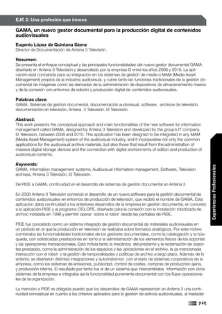 EJE 2: Una profesión que innova

GAMA, un nuevo gestor documental para la producción digital de contenidos
audiovisuales
Eugenio López de Quintana Sáenz
Director de Documentación de Antena 3 Televisión.

Resumen:
Se presenta el enfoque conceptual y las principales funcionalidades del nuevo gestor documental GAMA
diseñado en Antena 3 Televisión y desarrollado por la empresa I3 entre los años 2008 y 2010. La apli-
cación está concebida para su integración en los sistemas de gestión de media o MAM (Media Asset
Management) propios de la industria audiovisual, y cubre tanto las funciones tradicionales de la gestión do-
cumental de imágenes como las derivadas de la administración de dispositivos de almacenamiento masivo
y de la conexión con entornos de edición y producción digital de contenidos audiovisuales.

Palabras clave:
GAMA, Sistemas de gestión documental, documentación audiovisual, software, archivos de televisión,
documentación en televisión, Antena 3 Televisión, I3 Televisión.

Abstract:
This work presents the conceptual approach and main functionalities of the new software for information
management called GAMA, designed by Antena 3 Television and developed by the group’s IT company,
I3 Television, between 2008 and 2010. This application has been designed to be integrated in any MAM
(Media Asset Management) system of the audiovisual industry, and it incorporates not only the common
applications for the audiovisual archive materials, but also those that result from the administration of
massive digital storage devices and the connection with digital environments of edition and production of
audiovisual contents.

Keywords:




                                                                                                                Experiencias Profesionales
GAMA, Information management systems; Audiovisual information management, Software, Television
archives, Antena 3 Televisión, I3 Televisión.

De PIDE a GAMA, continuidad en el desarrollo de sistemas de gestión documental en Antena 3

En 2008 Antena 3 Televisión comenzó el desarrollo de un nuevo software para la gestión documental de
contenidos audiovisuales en entornos de producción de televisión, que recibió el nombre de GAMA. Esta
aplicación daba continuidad a los anteriores desarrollos de la empresa en gestión documental, en concreto
a la aplicación PIDE y al programa CÍCLOPE, diseñado para la conexión con la instalación robotizada de
archivo instalada en 1996 y permitir operar sobre el robot desde las pantallas de PIDE.

PIDE fue concebido como un sistema integrado de gestión documental de materiales audiovisuales en
un período en el que la producción en televisión se realizaba sobre formatos analógicos. Por este motivo
combinaba las funcionalidades tradicionales de los gestores documentales, como la catalogación y la bús-
queda, con sofisticadas prestaciones en torno a la administración de los elementos físicos de los soportes
y las operaciones transaccionales. Esto incluía tanto la mecánica del préstamo y la reclamación de sopor-
tes prestados, como la administración de los espacios y las ubicaciones en el archivo, la ya mencionada
interacción con el robot o la gestión de temporalidades y políticas de archivo a largo plazo. Además de lo
anterior, se diseñaron distintas integraciones y automatismos con el resto de sistemas corporativos de la
empresa, como los sistemas de emisiones, publicidad, control de costes, compras de producción ajena,
y producción interna. El resultado por tanto fue el de un sistema que intercambiaba información con otros
sistemas de la empresa e integraba así la funcionalidad puramente documental con los flujos operaciona-
les de la organización.

La mención a PIDE es obligada puesto que los desarrollos de GAMA representan en Antena 3 una conti-
nuidad conceptual en cuanto a los criterios aplicados para la gestión de activos audiovisuales, al trasladar

                                                                                                        [147]
 