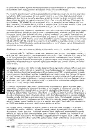 en cierta forma al ámbito digital las mismas necesidades en la administración de contenidos y ficheros que
                             las detectadas en los flujos y procesos basados en cintas y otros soportes físicos.

                             Por otra parte, debe tenerse en cuenta que la digitalización de la producción en una televisión se produce
                             normalmente de forma progresiva, de modo que es frecuente la convivencia de producción analógica y
                             digital dentro de una misma compañía, y por tanto también la coexistencia de los respectivos sistemas
                             documentales que sustentan cada entorno de producción. Este es el caso de Antena 3 Televisión, y de
                             las aplicaciones PIDE y GAMA. Ambas aplicaciones no sólo se encuentran en explotación actualmente,
                             sino que están vinculadas entre sí para garantizar la consistencia de los datos y los soportes que de forma
                             dinámica van realizando la transición entre el mundo analógico y el mundo digital.

                             El contenido del archivo de Antena 3 Televisión se corresponde con el una cadena de generalista cuya pro-
                             gramación se reparte entre espacios informativos y de entretenimiento, materiales de ficción de produc-
                             ción propia, y series y cine de producción ajena. El archivo cuenta con 320.000 horas en formato cinta, de
                             las cuales la mitad se encuentra en formato Betacam SP y el resto se reparte entre los formatos Betacam
                             SX, Betacam Digital e IMX. Además existen unas 70.000 horas de archivo digital repartidas en los formatos
                             IMX-30, MPEG-2 y DV-25, este último correspondiente a 30.000 horas de producción de informativos de
                             la Cadena desde 2003. Estos datos cambiarán sustancialmente con el proyecto trianual de digitalización
                             retrospectiva en curso actualmente.

                             GAMA en el contexto de los sistemas digitales de información, producción y emisión de Antena 3

                             La conexión entre PIDE y GAMA está basada en un universo común de datos que se denomina catálogo
                             de activos. Esta base de datos conserva la referencia unívoca de todos los contenidos alojados en archivo,
                             ya sea su origen analógico o digital, así como la relación entre las diferentes instancias de un mismo
                             contenido bien por la existencia de otras copias cuando se trata de cintas u otros soportes, bien por la
                             presencia de diversos formatos en materiales digitalizados utilizados para distintos entornos de produc-
                             ción o emisión.

                             El catálogo de activos se nutre de las entradas de contenidos que proceden tanto de los flujos analógicos
Experiencias Profesionales




                             como digitales, y asimismo heredó la migración de los contenidos alojados en todos los sistemas docu-
                             mentales de Antena 3 previos a la existencia de GAMA, básicamente PIDE y una aplicación denominada
                             Librarian correspondiente a la primera fase de digitalización de los informativos de la Cadena. Esto permi-
                             te, como luego veremos, el aprovechamiento integral de los metadatos de catalogación aplicados en su
                             momento a los contenidos en cinta cuando estos son digitalizados retrospectivamente. También posibilita
                             la utilización de un interfaz único de búsqueda con independencia del sistema en el que originariamente
                             fueran introducidos y catalogados los materiales.

                             La principal integración de GAMA es la que existe con los dos sistemas de gestión de activos o MAM
                             (Media Asset Management) en explotación en Antena 3. Por una parte, la pasarela con Dalet Plus 3.01,
                             utilizado principalmente para la producción y emisión de los programas informativos. Esto permite la ges-
                             tión del flujo documental de imágenes de este entorno con una funcionalidad mucho más completa que la
                             ofrecida en el sofware de Dalet. A través de este conexión, diseñada específicamente con este propósito,
                             todas las entradas de imágenes en el sistema de de producción de los informativos son visibles en GAMA
                             y susceptibles de selección, catalogación y archivo. Del mismo modo, los usuarios conectados a esta
                             aplicación pueden buscar, visualizar, seleccionar y transferir a las estaciones de edición de los redactores
                             en DALET las imágenes alojadas en los repositorios digitales del archivo.

                             Por otro lado, GAMA forma parte del Sistema de Gestión de Activos (SGA) diseñado por la empresa I3
                             Televisión2 para Antena 3 Televisión. De nuevo se trata de un MAM, en este caso con un mayor ámbito
                             de cobertura funcional que DALET puesto que administra todos los procesos de transcodificación entre
                             formatos, los flujos de video entre dispositivos online y nearline, y los relativos a las emisiones de los
                             diferentes canales de la Cadena. A través del SGA es posible transferir imágenes desde GAMA a los repo-
                             sitorios digitales de archivo final y a diferentes plataformas de edición tanto internas como externas de la
                             compañía.
                                           1
                                               Dalet Plus 3.0 es un producto de la empresa Dalet Digital Media Systems (http://www.dalet.com)
                                           2
                                            I3 Televisión (http://www.i3television.es/) es una empresa de soluciones tecnológicas y servicios de IT cuyo capital está repartido al 50% entre Antena
                             [148]         3 e Indra, surgida a partir de la externalización de los servicios de IT de Antena 3 Televisión.
 