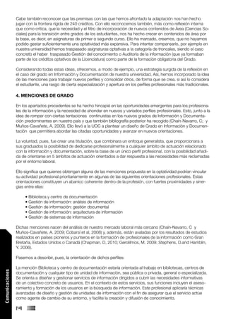 Cabe también reconocer que las premisas con las que hemos afrontado la adaptación nos han hecho
                 jugar con la frontera rígida de 240 créditos. Con ello reconocemos también, más como reflexión interna
                 que como crítica, que la necesidad y el filtro de incorporación de nuevos contenidos de Área (Ciencias So-
                 ciales) para la transición entre grados de los estudiantes, nos ha hecho crecer en contenidos de área por
                 la base, es decir, en asignaturas de primer o segundo curso. Ello ha marcado, creemos, que no hayamos
                 podido gestar suficientemente una optatividad más expansiva. Para intentar compensarlo, por ejemplo en
                 nuestra universidad hemos traspasado asignaturas optativas a la categoría de troncales, siendo el caso
                 concreto el haber traspasado Gestión del conocimiento o Auditoría de la información (que ya formaban
                 parte de los créditos optativos de la Licenciatura) como parte de la formación obligatoria del Grado.

                 Considerando todas estas ideas, ofrecemos, a modo de ejemplo, una estrategia surgida de la reflexión en
                 el caso del grado en Información y Documentación de nuestra universidad. Así, hemos incorporado la idea
                 de las menciones para trabajar nuevos perfiles y consolidar otros, de forma que se crea, si así lo considera
                 el estudiante, una rasgo de cierta especialización y apertura en los perfiles profesionales más tradicionales.

                 4. MENCIONES DE GRADO

                 En los apartados precedentes se ha hecho hincapié en las oportunidades emergentes para los profesiona-
                 les de la información y la necesidad de ahondar en nuevos y variados perfiles profesionales. Esto, junto a la
                 idea de romper con ciertas tentaciones continuistas en los nuevos grados de Información y Documenta-
                 ción predominantes en nuestro país y que también bibliografía posterior ha recogido (Chaín-Navarro, C; y
                 Muños-Cavañete, A. 2009). Ello llevó a la UOC a plantear un diseño de Grado en Información y Documen-
                 tación que permitiera abordar las citadas oportunidades y avanzar en nuevos orientaciones.

                 La voluntad, pues, fue crear una titulación, que combinara un enfoque generalista, que proporcionara a
                 sus graduados la posibilidad de dedicarse profesionalmente a cualquier ámbito de actuación relacionado
                 con la información y documentación, sobre la base de un único perfil profesional, con la posibilidad añadi-
                 da de orientarse en 5 ámbitos de actuación orientados a dar respuesta a las necesidades más reclamadas
                 por el entorno laboral.

                 Ello significa que quienes obtengan alguna de las menciones propuesta en la optatividad podrían vincular
                 su actividad profesional prioritariamente en algunas de las siguientes orientaciones profesionales. Estas
                 orientaciones constituyen un abanico coherente dentro de la profesión, con fuertes proximidades y siner-
                 gias entre ellas:

                        • Biblioteca y centro de documentación
                        • Gestión de información: análisis de información
                        • Gestión de información: gestión documental
                        • Gestión de información: arquitectura de información
                        • Gestión de sistemas de información

                 Dichas menciones nacen del análisis de nuestro mercado laboral más cercano (Chaín-Navarro, C y
                 Muños-Cavañete, A. 2009; Cobarsí et al, 2008) y, además, están avaladas por los resultados de estudios
                 realizados en países pioneros y punteros en la formación de profesionales de la información como Gran
                 Bretaña, Estados Unidos o Canadá (Chapman, D, 2010; Gerolilmos, M. 2009; Stephens, D.and Hamblin,
                 Y. 2006).

                 Pasemos a describir, pues, la orientación de dichos perfiles:

                 La mención Biblioteca y centro de documentación estaría orientada al trabajo en bibliotecas, centros de
Comunicaciones




                 documentación y cualquier tipo de unidad de información, sea pública o privada, general o especializada.
                 Se orienta a diseñar y gestionar servicios de información dirigidos a cubrir las necesidades informativas
                 de un colectivo concreto de usuarios. En el contexto de estos servicios, sus funciones incluyen el aseso-
                 ramiento y formación de los usuarios en la búsqueda de información. Este profesional aplicaría técnicas
                 avanzadas de diseño y gestión de unidades de información con el fin de asegurar que el servicio actúe
                 como agente de cambio de su entorno, y facilite la creación y difusión de conocimiento.

                 [14]
 