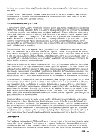 Asimismo permite automatizar las políticas de redundancia de archivo para los materiales de mayor valor
patrimonial.

Tras la implantación comercial de GAMA en otras empresas del sector, se han llevado a cabo diferentes
integraciones de la aplicación con diversos sistemas de producción digital de video, como son los de la
Agencia EFE y la Televisión Pública de Canarias.

Funciones de selección y archivo

El planteamiento de GAMA como herramienta central de gestión documental, y la coexistencia de distintas
plataformas y flujos de producción digital en la Cadena, obliga a redireccionar las diferentes vías de llegada
y creación de materiales hacia los buzones de entrada de la aplicación. El sistema identifica estos materia-
les como pendientes de tratamiento y los asigna de forma dinámica a una estructura de carpetas predefi-
nida por tipos de producción. La organización por carpetas está muy extendida en los distintos sistemas
de MAM del mercado, y de hecho en el caso de GAMA replica parcialmente la que existe en DALET para
permitir la intercomunicación. A partir de esta ubicación automática de las entradas existe una primera
capa de gestión que permite asignar materiales para su tratamiento a los documentalistas, según la distri-
bución del trabajo que se considere.

Los materiales de nueva entrada pueden ser programas completos procedentes de la emisión, en cuyo
caso no requieren selección, o contenidos procedentes de grabaciones de cámara y señales de provee-
dores externos de imágenes, que pasan por un proceso de filtrado antes de alojarse en archivo. En Antena
3 esta selección la realizan los documentalistas, utilizando por el momento las herramientas de edición no
lineal de DALET. El resultado recibe una nueva entrada en la aplicación, considerado ya como material de
archivo definitivo a la espera de ser catalogado.

En esta fase el sistema trabaja con los materiales en alta calidad, concretamente en formato DV-25 en el
caso de informativos, por lo que es necesario liberar con rapidez los espacios ocupados en los servidores
en línea y transferir los ficheros a la librería digital. Estas transferencias se ordenan desde GAMA indicando
determinados parámetros de temporalidad, y es el Sistema de Gestión de Archivos quien ejecuta los movi-




                                                                                                                 Experiencias Profesionales
mientos sobre unas rutinas previamente establecidas de automatización para ubicar cada contenido en el
espacio virtual correspondiente del almacenamiento de archivo en función de la tipología de los materiales.

Simultáneamente se realizan dos movimientos más en relación con los flujos de archivo que también están
automatizados. Por un lado se genera una copia en baja resolución que es la que se utilizará en adelante
para visualización de los resultados en la operación de búsqueda de imágenes. Por otro, determinados
materiales son automáticamente replicados en función de su valor patrimonial en una librería de respaldo
que se encuentra ubicada en un edificio distinto al del archivo principal. De este modo se minimiza el ries-
go de pérdidas masivas de materiales por deterioro físico o lógico de las cintas digitales de archivo, que
tienen capacidad de almacenar varias decenas de horas de video, además de prevenir otras contingencias
que pudieran afectar a las instalaciones.

En este sentido los conceptos de máster y copia que han sido tradicionalmente habituales en la gestión
de archivos sobre cinta de video tienden a desvirtuarse en el mundo digital. En el caso de Antena 3, por
ejemplo, el sistema está programado para que siempre coexistan al menos dos instancias del mismo ma-
terial en dos dispositivos de almacenamiento diferenciados, pero realmente no se discrimina entre máster
y copia a efectos de preservación. Si bien todavía hoy muchos contenidos finales llegan a la Cadenas en
formato cinta, este soporte se ingesta en el sistema digital y por tanto desde ese momento las políticas de
preservación se orientan al soporte digital y no a la cinta, aunque ésta se conserve durante un tiempo.

Catalogación

En el módulo de catalogación de GAMA se utilizan de forma combinada tanto metadatos visuales y textua-
les como información relacional. Funcionalmente se contemplan hasta cuatro niveles posibles para cada
material analizado, cada uno de los cuales posee una estructura de metadatos específica para su nivel y
hereda los específicos de los niveles superiores. Puesto que se trata de un software diseñado en primera

                                                                                                         [149]
 