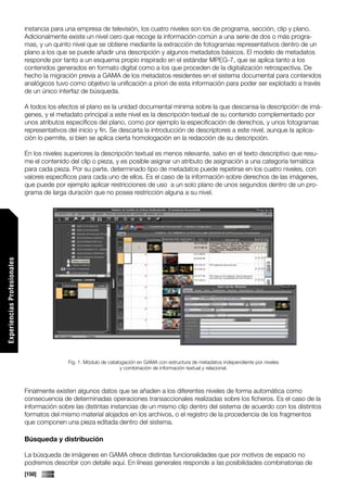 instancia para una empresa de televisión, los cuatro niveles son los de programa, sección, clip y plano.
                             Adicionalmente existe un nivel cero que recoge la información común a una serie de dos o más progra-
                             mas, y un quinto nivel que se obtiene mediante la extracción de fotogramas representativos dentro de un
                             plano a los que se puede añadir una descripción y algunos metadatos básicos. El modelo de metadatos
                             responde por tanto a un esquema propio inspirado en el estándar MPEG-7, que se aplica tanto a los
                             contenidos generados en formato digital como a los que proceden de la digitalización retrospectiva. De
                             hecho la migración previa a GAMA de los metadatos residentes en el sistema documental para contenidos
                             analógicos tuvo como objetivo la unificación a priori de esta información para poder ser explotado a través
                             de un único interfaz de búsqueda.

                             A todos los efectos el plano es la unidad documental mínima sobre la que descansa la descripción de imá-
                             genes, y el metadato principal a este nivel es la descripción textual de su contenido complementado por
                             unos atributos específicos del plano, como por ejemplo la especificación de derechos, y unos fotogramas
                             representativos del inicio y fin. Se descarta la introducción de descriptores a este nivel, aunque la aplica-
                             ción lo permite, si bien se aplica cierta homologación en la redacción de su descripción.

                             En los niveles superiores la descripción textual es menos relevante, salvo en el texto descriptivo que resu-
                             me el contenido del clip o pieza, y es posible asignar un atributo de asignación a una categoría temática
                             para cada pieza. Por su parte, determinado tipo de metadatos puede repetirse en los cuatro niveles, con
                             valores específicos para cada uno de ellos. Es el caso de la información sobre derechos de las imágenes,
                             que puede por ejemplo aplicar restricciones de uso a un solo plano de unos segundos dentro de un pro-
                             grama de larga duración que no posea restricción alguna a su nivel.
Experiencias Profesionales




                                             Fig. 1. Módulo de catalogación en GAMA con estructura de metadatos independiente por niveles
                                                                     y combinación de información textual y relacional.



                             Finalmente existen algunos datos que se añaden a los diferentes niveles de forma automática como
                             consecuencia de determinadas operaciones transaccionales realizadas sobre los ficheros. Es el caso de la
                             información sobre las distintas instancias de un mismo clip dentro del sistema de acuerdo con los distintos
                             formatos del mismo material alojados en los archivos, o el registro de la procedencia de los fragmentos
                             que componen una pieza editada dentro del sistema.

                             Búsqueda y distribución

                             La búsqueda de imágenes en GAMA ofrece distintas funcionalidades que por motivos de espacio no
                             podremos describir con detalle aquí. En líneas generales responde a las posibilidades combinatorias de
                             [150]
 