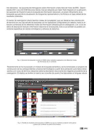 tres elementos: las opciones de interrogación sobre información a texto libre del motor de BRS Search
(desde 2001 Live Link ECM Discovery Server, tras ser adquirido por Open Text) integrado en la aplicación;
las opciones de Oracle 9.2 para la búsqueda de información relacional; y el propio refinamiento de la
búsqueda que permite la visualización de fotogramas representativos y los ficheros en baja calidad de los
resultados obtenidos.

El interfaz de interrogación ofrece distintos niveles de complejidad, que van desde la mera introducción
de términos en una caja sencilla de búsqueda con los operadores configurables por defecto, hasta la uti-
lización combinada de los diferentes niveles de información utilizados para la catalogación, o el cruce de
datos de descripción textual e información relacional en la búsqueda. Este cruce también es posible con
ventanas específicas de valores cronológicos y atributos de derechos.




              Fig. 2. Opciones de búsqueda cruzada en GAMA sobre metadatos asignados a los diferentes niveles
                                              de información de un contenido


Recientemente se ha incorporado un módulo de búsqueda semántica y se ha comenzado un proyecto de
construcción de los correspondientes universos terminológicos a partir de la extracción automática retros-




                                                                                                                           Experiencias Profesionales
pectiva y en curso de términos relevantes sobre la descripción documental de imágenes procedente de la
catalogación. El objetivo es facilitar al máximo las consultas de usuario final ejecutadas en lenguaje natural.




               Fig. 3. Pantalla de resultados de búsqueda en GAMA en la que se mantiene la relación entre planos
                                           y piezas que contienen los planos encontrados.

                                                                                                                   [151]
 