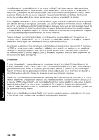 La explotación de los resultados está centrada en la localización de planos, pero en todo momento se
                             puede mantener una relación visual entre los planos encontrados, los clips o piezas a los que estos co-
                             rresponden, y el conjunto del resto de planos que pertenecen al mismo clip del plano encontrado. Desde
                             cualquiera de estos puntos de acceso se pueden visualizar los contenidos completos y modificar los
                             puntos de entrada y salida de los planos que se desee transferir a una estación de edición.

                             Si las imágenes localizadas no se encuentran en formato digital, la aplicación permite solicitar su digitaliza-
                             ción a través del módulo de ingestas a demanda. Esta petición implica un movimiento físico de materiales
                             de archivo y una digitalización del contenido del soporte solicitado que puede ser total o parcial. A partir de
                             ese momento la instancia digital de estos contenidos hereda de forma automática los metadatos asigna-
                             dos originalmente al soporte analógico, actualiza las referencias en la base de datos y señala las imágenes
                             como digitalizadas para posibles búsquedas del mismo contenido.

                             Finalmente GAMA permite también trabajar con anticipación a las necesidades de información de los
                             usuarios, creando árboles temáticos a los que se asocian contenidos digitales que se replican temporal-
                             mente de la librería digital a los servidores en línea de máxima disponibilidad.

                             Sin embargo la aplicación no ha completado todavía todas sus fases previstas de desarrollo. A comienzos
                             del 2011 se habrán incorporado nuevas funcionalidades, como un editor no lineal propio, un módulo de
                             catalogación de programas emitidos en directo el que se aprovecharán como metadatos corporativos
                             las informaciones de la escaleta de producción, y un sistema de gestión avanzada de los dispositivos de
                             almacenamiento digital de imágenes.

                             Conclusión

                             A modo de conclusión, nuestra valoración del proyecto es claramente positiva. El desarrollo propio de
                             aplicaciones frente a la opción de adquisición de un producto comercial ha sido la seña de identidad de la
                             gestión documental en Antena 3. En el caso que nos ocupa, además, la carencia de soluciones especí-
                             ficas en el mercado para la gestión documental de fondos audiovisuales en un entorno de producción, y
                             específicamente en televisión, hacían del desarrollo propio una necesidad imperiosa.
Experiencias Profesionales




                             Frente a los condicionantes más desfavorables de coste y tiempo de desarrollo de implantación, la posibi-
                             lidad de disponer de una aplicación adaptada a las necesidades reales es extremadamente ventajosa. En
                             el caso de GAMA esta asimilación a las necesidades funcionales ha sido posible no sólo porque el diseño
                             funcional de la aplicación se origina en las instancias de Documentación de Antena 3, sino por el alto
                             grado de integración y compenetración existente de las áreas de Sistemas de Información e Ingeniería con
                             las de Documentación y Archivo.

                             Finalmente, la viabilidad comercial de GAMA en el mercado puede garantizar a medio plazo el retorno de
                             la inversión en coste y esfuerzo que han sido necesarios para su desarrollo.




                             [152]
 