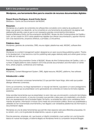 EJE 3: Una profesión que gestiona

Wordpress, una herramienta libre para la creación de recursos documentales digitales

Raquel Álvarez Rodríguez, Araceli Corbo García
Biblioteca – Centro de Documentación del MUSAC

Resumen:
Wordpress es un gestor de contenidos de software libre concebido como sistema de publicación de
blogs, que gracias a su desarrollo, se ha convertido en una herramienta de publicación de páginas web
relativamente sencilla y para la que no son necesarios grandes conocimientos informáticos.
Desde la Biblioteca-Centro de Documentación del MUSAC, Museo de Arte Contemporáneo de Castilla y
León, se han creado en 2010 varias plataformas digitales que ofrecen documentación y aportan informa-
ción a las exposiciones, proyectos artísticos, a jornadas y a encuentros.

Palabres clave:
Wordpress, gestores de contenidos, CMS, recurso digital, plataformas web, MUSAC, software libre

Abstract:
Wordpress is a content management system designed as an open source blog publishing system. Thanks
to its development, it has become a tool for publishing web pages relatively easily and where great compu-
ter skills are not required.

From the Library-Documentation Center of MUSAC, Museo de Arte Contemporáneo de Castilla y León, a
number of digital platforms were created in 2010 that provide documentation and information on exhibi-
tions, artistic projects, conferences and meetings.

Keywords:




                                                                                                              Experiencias Profesionales
Wordpress, Content Management System, CMS, digital resource, MUSAC, platforms, free software

Introducción = enter

Existen en el mercado numerosas herramientas 2.0 que permiten hacer blogs, sitios web que pueden
albergar diferentes contenidos.

Como ya conocemos, los blogs representaron un resurgir de Internet, supusieron un nuevo protagonismo
para los usuarios que se presentaban como generadores de contenidos en todos los formatos digitales
existentes.

Estas sencillas herramientas que se presentaban no eran más que una renovación y evolución tecnológica
necesaria en ese momento, un recurso innovador que permitía y daba paso a la creatividad y a la difusión.
Eran una representación de la Sociedad Digital. De hecho, la sociedad las utilizó como verdaderas herra-
mientas de opinión, información e incluso como medio de comunicación política. Ahora sus posibilidades y
utilidades se han incrementado enormemente y han llegado a ser verdaderas plataformas de información y
documentación digital.

Wordpress es una de estas herramientas que permite crear espacios web para diferentes propuestas. En
su versión .com y con la gratuidad de alojamientos, supuso un gran avance.

Para las personas, empresas, etc. que buscan un diseño consistente y que cuentan con una formación
básica en nuevas tecnologías, el sistema elegido es Wordpress frente su competidor temporal Blogger.




                                                                                                      [153]
 