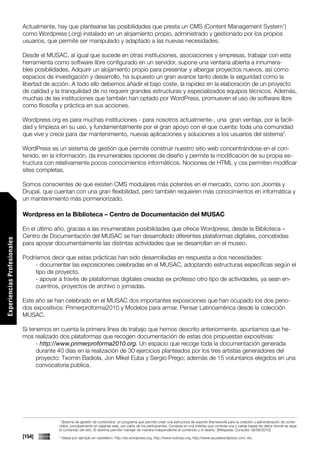 Actualmente, hay que plantearse las posibilidades que presta un CMS (Content Management System1)
                             como Wordpress (.org) instalado en un alojamiento propio, administrado y gestionado por los propios
                             usuarios, que permite ser manipulado y adaptado a las nuevas necesidades.

                             Desde el MUSAC, al igual que sucede en otras instituciones, asociaciones y empresas, trabajar con esta
                             herramienta como software libre configurado en un servidor, supone una ventana abierta a innumera-
                             bles posibilidades. Adquirir un alojamiento propio para presentar y albergar proyectos nuevos, así como
                             espacios de investigación y desarrollo, ha supuesto un gran avance tanto desde la seguridad como la
                             libertad de acción. A todo ello debemos añadir el bajo coste, la rapidez en la elaboración de un proyecto
                             de calidad y la tranquilidad de no requerir grandes estructuras y especializados equipos técnicos. Además,
                             muchas de las instituciones que también han optado por WordPress, promueven el uso de software libre
                             como filosofía y práctica en sus acciones.

                             Wordpress.org es para muchas instituciones - para nosotros actualmente-, una gran ventaja, por la facili-
                             dad y limpieza en su uso, y fundamentalmente por el gran apoyo con el que cuenta: toda una comunidad
                             que vive y crece para dar mantenimiento, nuevas aplicaciones y soluciones a los usuarios del sistema2.

                             WordPress es un sistema de gestión que permite construir nuestro sitio web concentrándose en el con-
                             tenido, en la información, da innumerables opciones de diseño y permite la modificación de su propia es-
                             tructura con relativamente pocos conocimientos informáticos. Nociones de HTML y css permiten modificar
                             sites completas.

                             Somos conscientes de que existen CMS modulares más potentes en el mercado, como son Joomla y
                             Drupal, que cuentan con una gran flexibilidad, pero también requieren más conocimientos en informática y
                             un mantenimiento más pormenorizado.

                             Wordpress en la Biblioteca – Centro de Documentación del MUSAC

                             En el último año, gracias a las innumerables posibilidades que ofrece Wordpress, desde la Biblioteca –
                             Centro de Documentación del MUSAC se han desarrollado diferentes plataformas digitales, concebidas
Experiencias Profesionales




                             para apoyar documentalmente las distintas actividades que se desarrollan en el museo.

                             Podríamos decir que estas prácticas han sido desarrolladas en respuesta a dos necesidades:
                                  - documentar las exposiciones celebradas en el MUSAC, adoptando estructuras específicas según el
                                  tipo de proyecto.
                                  - apoyar a través de plataformas digitales creadas ex professo otro tipo de actividades, ya sean en-
                                  cuentros, proyectos de archivo o jornadas.

                             Este año se han celebrado en el MUSAC dos importantes exposiciones que han ocupado los dos perio-
                             dos expositivos: Primerproforma2010 y Modelos para armar. Pensar Latinoamérica desde la colección
                             MUSAC.

                             Si tenemos en cuenta la primera línea de trabajo que hemos descrito anteriormente, apuntamos que he-
                             mos realizado dos plataformas que recogen documentación de estas dos propuestas expositivas:
                                   - http://www.primerproforma2010.org. Un espacio que recoge toda la documentación generada
                                   durante 40 días en la realización de 30 ejercicios planteados por los tres artistas generadores del
                                   proyecto: Txomin Badiola, Jon Mikel Euba y Sergio Prego; además de 15 voluntarios elegidos en una
                                   convocatoria pública.




                                           1
                                            Sistema de gestión de contenidos: un programa que permite crear una estructura de soporte (framework) para la creación y administración de conte-
                                           nidos, principalmente en páginas web, por parte de los participantes. Consiste en una interfaz que controla una o varias bases de datos donde se aloja
                                           el contenido del sitio. El sistema permite manejar de manera independiente el contenido y el diseño. [Wikipedia. Consulta: 06/06/2010]
                             [154]         2
                                               Véase por ejemplo en castellano: http://es.wordpress.org; http://www.todowp.org; http://www.ayudawordpress.com; etc.
 