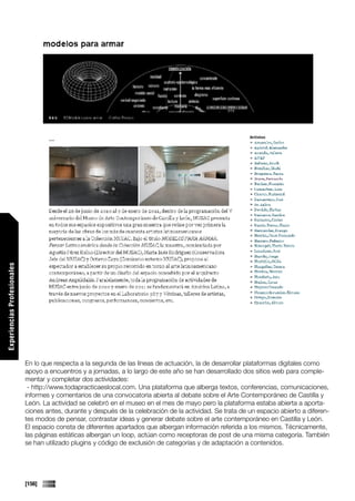 Experiencias Profesionales




                             En lo que respecta a la segunda de las líneas de actuación, la de desarrollar plataformas digitales como
                             apoyo a encuentros y a jornadas, a lo largo de este año se han desarrollado dos sitios web para comple-
                             mentar y completar dos actividades:
                              - http://www.todapracticaeslocal.com. Una plataforma que alberga textos, conferencias, comunicaciones,
                             informes y comentarios de una convocatoria abierta al debate sobre el Arte Contemporáneo de Castilla y
                             León. La actividad se celebró en el museo en el mes de mayo pero la plataforma estaba abierta a aporta-
                             ciones antes, durante y después de la celebración de la actividad. Se trata de un espacio abierto a diferen-
                             tes modos de pensar, contrastar ideas y generar debate sobre el arte contemporáneo en Castilla y León.
                             El espacio consta de diferentes apartados que albergan información referida a los mismos. Técnicamente,
                             las páginas estáticas albergan un loop, actúan como receptoras de post de una misma categoría. También
                             se han utilizado plugins y código de exclusión de categorías y de adaptación a contenidos.




                             [156]
 