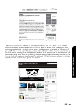 - http://www.musac.es/encuentrosoft. El Encuentro de Software Libre, Arte y Mujer, fue una actividad
desarrollada desde la propia Biblioteca – CD. Contaba ya desde su génesis con la creación de un sitio
web que albergara toda la información que se pudiera recopilar sobre el tema tratado en el Encuentro. El
producto final es un portal especializado que recoge información sobre artistas (mujeres) que en su trabajo
utilizan las nuevas tecnologías, así como proyectos artísticos en los que confluyan los tres elementos. Ade-
más de todo ello, el portal sirvió como plataforma para la emisión en directo (streaming) del encuentro. La
importancia de este espacio es recopilar esta información, dar visibilidad a trabajos realizados por artistas




                                                                                                                Experiencias Profesionales
con software libre, así como la divulgación de la temática.




                                                                                                        [157]
 