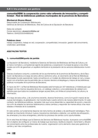 EJE 3: Una profesión que gestiona

                             comunitatXBM: la cooperación como valor referente de innovación y competi-
                             tividad - Red de bibliotecas públicas municipales de la provincia de Barcelona
                             Montserrat Alvarez-Massó
                             Responsable de Cooperación Bibliotecaria.
                             Gerència de Servicios de Bibliotecas. Área de Cultura de la Diputación de Barcelona

                             Datos de contacto
                             Correo electrónico: alvarezmm@diba.cat
                             Teléfono: 934022550/648685042


                             Palabras clave:
                             trabajo cooperativo, trabajo en red, cooperación, competitividad, innovación, gestión del conocimiento,
                             creatividad, aprendizaje


                             AQUÍ FALTAN TEXTOS


                             1.- comunitatXBM:punto de partida

                             La Diputación de Barcelona, mediante la Gerencia de Servicios de Bibliotecas del Área de Cultura y en
                             el marco normativo y competencial vigente de asistencia y cooperación municipal da apoyo a los entes
                             locales con el fin de garantizar un equilibrio territorial en la prestación de los servicios bibliotecarios munici-
                             pales.
Experiencias Profesionales




                             Gracias al esfuerzo conjunto y sostenido de los ayuntamientos de la provincia de Barcelona y de la Dipu-
                             tación de Barcelona a lo largo de estos últimos veinticinco años, el crecimiento de la Red de Bibliotecas
                             Municipales ha sido exponencial, hasta convertirse en un modelo de referencia de trabajo en red y coope-
                             ración con el territorio que ha permitido dar un impulso decisivo al despliegue y mejora de las bibliotecas
                             públicas municipales de la provincia de Barcelona.

                             A marzo de 2011, la Red de Bibliotecas Municipales está formada por 207 bibliotecas y 9 bibliobuses que
                             trabajan con los mismos requisitos técnicos, un catálogo colectivo y unos estándares de calidad com-
                             partidos para que todos los ciudadanos tengan acceso libre y sin límites al conocimiento, la cultura y la
                             información.

                             A lo largo de estos años, y de una forma creciente, diversos fenómenos, como la irrupción masiva de las
                             nuevas tecnologías y la globalización, han transformado nuestro entorno de manera determinante. En este
                             contexto, las bibliotecas públicas, necesitan más que nunca desarrollar su capacidad de acción y reacción
                             con el fin de adaptar los servicios bibliotecarios a estos cambios y responder de manera eficaz a las nece-
                             sidades e intereses de la ciudadanía.

                             En este sentido, es fundamental disponer de instrumentos de análisis y de planificación estratégica. Pero
                             también es importante introducir nuevos mecanismos orientados a detectar, con sentido de anticipación,
                             las amenazas y los retos emergentes y afrontar los procesos de cambio como oportunidades.

                             Es en esta línea de trabajo que la Gerencia de Servicios de Bibliotecas impulsa el proyecto comunitatXBM,
                             con el objetivo de configurar un marco de trabajo que reconoce y facilita la creación, transmisión y difusión
                             de conocimiento entre los profesionales de nuestra organización como elemento clave para gestionar el
                             cambio y ser más competitivos.


                             [158]
 