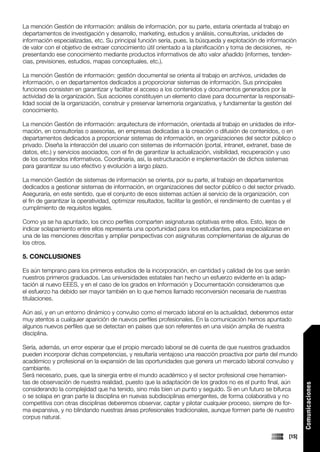 La mención Gestión de información: análisis de información, por su parte, estaría orientada al trabajo en
departamentos de investigación y desarrollo, marketing, estudios y análisis, consultorías, unidades de
información especializadas, etc. Su principal función sería, pues, la búsqueda y explotación de información
de valor con el objetivo de extraer conocimiento útil orientado a la planificación y toma de decisiones, re-
presentando ese conocimiento mediante productos informativos de alto valor añadido (informes, tenden-
cias, previsiones, estudios, mapas conceptuales, etc.).

La mención Gestión de información: gestión documental se orienta al trabajo en archivos, unidades de
información, o en departamentos dedicados a proporcionar sistemas de información. Sus principales
funciones consisten en garantizar y facilitar el acceso a los contenidos y documentos generados por la
actividad de la organización. Sus acciones constituyen un elemento clave para documentar la responsabi-
lidad social de la organización, construir y preservar lamemoria organizativa, y fundamentar la gestión del
conocimiento.

La mención Gestión de información: arquitectura de información, orientada al trabajo en unidades de infor-
mación, en consultorías o asesorías, en empresas dedicadas a la creación o difusión de contenidos, o en
departamentos dedicados a proporcionar sistemas de información, en organizaciones del sector público o
privado. Diseña la interacción del usuario con sistemas de información (portal, intranet, extranet, base de
datos, etc.) y servicios asociados, con el fin de garantizar la actualización, visibilidad, recuperación y uso
de los contenidos informativos. Coordinaría, así, la estructuración e implementación de dichos sistemas
para garantizar su uso efectivo y evolución a largo plazo.

La mención Gestión de sistemas de información se orienta, por su parte, al trabajo en departamentos
dedicados a gestionar sistemas de información, en organizaciones del sector público o del sector privado.
Aseguraría, en este sentido, que el conjunto de esos sistemas actúen al servicio de la organización, con
el fin de garantizar la operatividad, optimizar resultados, facilitar la gestión, el rendimiento de cuentas y el
cumplimiento de requisitos legales.

Como ya se ha apuntado, los cinco perfiles comparten asignaturas optativas entre ellos. Esto, lejos de
indicar solapamiento entre ellos representa una oportunidad para los estudiantes, para especializarse en
una de las menciones descritas y ampliar perspectivas con asignaturas complementarias de algunas de
los otros.

5. CONCLUSIONES

Es aún temprano para los primeros estudios de la incorporación, en cantidad y calidad de los que serán
nuestros primeros graduados. Las universidades estatales han hecho un esfuerzo evidente en la adap-
tación al nuevo EEES, y en el caso de los grados en Información y Documentación consideramos que
el esfuerzo ha debido ser mayor también en lo que hemos llamado reconversión necesaria de nuestras
titulaciones.

Aún así, y en un entorno dinámico y convulso como el mercado laboral en la actualidad, deberemos estar
muy atentos a cualquier aparición de nuevos perfiles profesionales. En la comunicación hemos apuntado
algunos nuevos perfiles que se detectan en países que son referentes en una visión amplia de nuestra
disciplina.

Sería, además, un error esperar que el propio mercado laboral se dé cuenta de que nuestros graduados
pueden incorporar dichas competencias, y resultaría ventajoso una reacción proactiva por parte del mundo
académico y profesional en la expansión de las oportunidades que genera un mercado laboral convulso y
cambiante.
Será necesario, pues, que la sinergia entre el mundo académico y el sector profesional cree herramien-
tas de observación de nuestra realidad, puesto que la adaptación de los grados no es el punto final, aún
                                                                                                                    Comunicaciones




considerando la complejidad que ha tenido, sino más bien un punto y seguido. Si en un futuro se bifurca
o se solapa en gran parte la disciplina en nuevas subdisciplinas emergentes, de forma colaborativa y no
competitiva con otras disciplinas deberemos observar, captar y pilotar cualquier proceso, siempre de for-
ma expansiva, y no blindando nuestras áreas profesionales tradicionales, aunque formen parte de nuestro
corpus natural.


                                                                                                             [15]
 