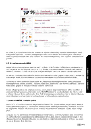 En un futuro, la plataforma constituirá, también, un espacio profesional y social de referencia para todos
trabajadores de la Red. Un marco privilegiado para articular un entorno de cohesión y libre intercambio
entre los profesionales situados en el contexto de una actividad práctica y unos objetivos e intereses com-
partidos.

2.3. Jornadas comunitatXBM

Ante el reto que comporta este nuevo proyecto, la Gerencia de Servicios de Bibliotecas considera nece-




                                                                                                                   Experiencias Profesionales
sario organizar una estrategia de comunicación y difusión, que paralelamente al desarrollo del proyecto,
favorezca una evolución cultural dentro de la organización y un cambio en nuestra cultura organizativa.

La primera iniciativa corresponde a la difusión de los resultados de los grupos a partir de la publicación de
sus trabajos finales, con el nombre del documentcomunitaXBM o dossierdetreballcomunitatXBM.

Así mismo se estima esencial la organización de una serie de sesiones presenciales como jornadas de
buenas prácticas, talleres, etcétera... Acciones, todas ellas, destinadas a dar máxima visibilidad a los resul-
tados de los grupos de trabajo al resto del colectivo profesional

Desde esta perspectiva, si la amplia experiencia acumulada de los profesionales de la Red constituye el
gran valor de la organización, el proyecto comunitatXBM debe ser la oportunidad para dar máximo valor
a la tarea individual de los profesionales de la Red. Un espacio para rentabilizar mejor el talento individual,
desarrollarse personal y profesionalmente y alcanzar un alto grado de especialización.

3.- comunitatXBM: primeros pasos

El año 2010 ha constituido el año 0 del proyecto comunitatXBM. En este sentido, se procedió a definir el
marco general del proyecto, a identificar las necesidades de nuestros profesionales y finalmente a concre-
tar las grandes líneas de actuación que han acabado dibujando líneas de trabajo a corto, medio y largo
plazo.

Así pues, una vez identificado el marco conceptual del proyecto, se inició un proceso para conocer más
en profundidad las necesidades de las bibliotecas de la Red. Esta fase de prospección se realizó en dos
etapas; una primera etapa de entrevistas con los directivos y agentes destacados de la Red, y una segun-
da con la dirección de la Gerencia.

                                                                                                           [161]
 