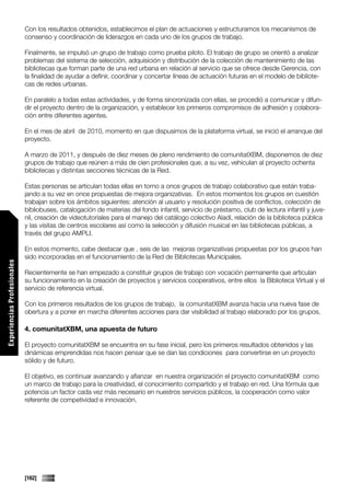Con los resultados obtenidos, establecimos el plan de actuaciones y estructuramos los mecanismos de
                             consenso y coordinación de liderazgos en cada uno de los grupos de trabajo.

                             Finalmente, se impulsó un grupo de trabajo como prueba piloto. El trabajo de grupo se orientó a analizar
                             problemas del sistema de selección, adquisición y distribución de la colección de mantenimiento de las
                             bibliotecas que forman parte de una red urbana en relación al servicio que se ofrece desde Gerencia, con
                             la finalidad de ayudar a definir, coordinar y concertar líneas de actuación futuras en el modelo de bibliote-
                             cas de redes urbanas.

                             En paralelo a todas estas actividades, y de forma sincronizada con ellas, se procedió a comunicar y difun-
                             dir el proyecto dentro de la organización, y establecer los primeros compromisos de adhesión y colabora-
                             ción entre diferentes agentes.

                             En el mes de abril de 2010, momento en que dispusimos de la plataforma virtual, se inició el arranque del
                             proyecto.

                             A marzo de 2011, y después de diez meses de pleno rendimiento de comunitatXBM, disponemos de diez
                             grupos de trabajo que reúnen a más de cien profesionales que, a su vez, vehiculan al proyecto ochenta
                             bibliotecas y distintas secciones técnicas de la Red.

                             Estas personas se articulan todas ellas en torno a once grupos de trabajo colaborativo que están traba-
                             jando a su vez en once propuestas de mejora organizativas. En estos momentos los grupos en cuestión
                             trabajan sobre los ámbitos siguientes: atención al usuario y resolución positiva de conflictos, colección de
                             bibliobuses, catalogación de materias del fondo infantil, servicio de préstamo, club de lectura infantil y juve-
                             nil, creación de videotutoriales para el manejo del catálogo colectivo Aladí, relación de la biblioteca pública
                             y las visitas de centros escolares así como la selección y difusión musical en las bibliotecas públicas, a
                             través del grupo AMPLI.

                             En estos momento, cabe destacar que , seis de las mejoras organizativas propuestas por los grupos han
                             sido incorporadas en el funcionamiento de la Red de Bibliotecas Municipales.
Experiencias Profesionales




                             Recientemente se han empezado a constituir grupos de trabajo con vocación permanente que articulan
                             su funcionamiento en la creación de proyectos y servicios cooperativos, entre ellos la Biblioteca Virtual y el
                             servicio de referencia virtual.

                             Con los primeros resultados de los grupos de trabajo, la comunitatXBM avanza hacia una nueva fase de
                             obertura y a poner en marcha diferentes acciones para dar visibilidad al trabajo elaborado por los grupos.

                             4. comunitatXBM, una apuesta de futuro

                             El proyecto comunitatXBM se encuentra en su fase inicial, pero los primeros resultados obtenidos y las
                             dinámicas emprendidas nos hacen pensar que se dan las condiciones para convertirse en un proyecto
                             sólido y de futuro.

                             El objetivo, es continuar avanzando y afianzar en nuestra organización el proyecto comunitatXBM como
                             un marco de trabajo para la creatividad, el conocimiento compartido y el trabajo en red. Una fórmula que
                             potencia un factor cada vez más necesario en nuestros servicios públicos, la cooperación como valor
                             referente de competividad e innovación.




                             [162]
 