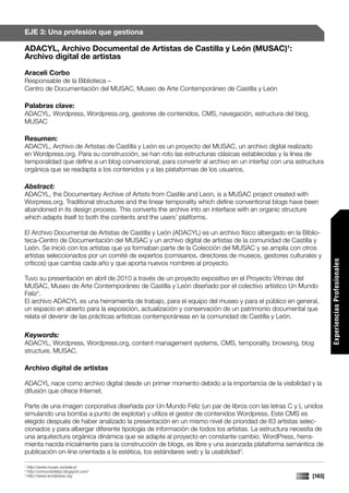 EJE 3: Una profesión que gestiona

ADACYL, Archivo Documental de Artistas de Castilla y León (MUSAC)1:
Archivo digital de artistas

Araceli Corbo
Responsable de la Biblioteca –
Centro de Documentación del MUSAC, Museo de Arte Contemporáneo de Castilla y León

Palabras clave:
ADACYL, Wordpress, Wordpress.org, gestores de contenidos, CMS, navegación, estructura del blog,
MUSAC

Resumen:
ADACYL, Archivo de Artistas de Castilla y León es un proyecto del MUSAC, un archivo digital realizado
en Wordpress.org. Para su construcción, se han roto las estructuras clásicas establecidas y la línea de
temporalidad que define a un blog convencional, para convertir al archivo en un interfaz con una estructura
orgánica que se readapta a los contenidos y a las plataformas de los usuarios.

Abstract:
ADACYL, the Documentary Archive of Artists from Castile and Leon, is a MUSAC project created with
Worpress.org. Traditional structures and the linear temporality which define conventional blogs have been
abandoned in its design process. This converts the archive into an interface with an organic structure
which adapts itself to both the contents and the users’ platforms.

El Archivo Documental de Artistas de Castilla y León (ADACYL) es un archivo físico albergado en la Biblio-
teca-Centro de Documentación del MUSAC y un archivo digital de artistas de la comunidad de Castilla y
León. Se inició con los artistas que ya formaban parte de la Colección del MUSAC y se amplía con otros
artistas seleccionados por un comité de expertos (comisarios, directores de museos, gestores culturales y




                                                                                                               Experiencias Profesionales
críticos) que cambia cada año y que aporta nuevos nombres al proyecto.

Tuvo su presentación en abril de 2010 a través de un proyecto expositivo en el Proyecto Vitrinas del
MUSAC, Museo de Arte Contemporáneo de Castilla y León diseñado por el colectivo artístico Un Mundo
Feliz2.
El archivo ADACYL es una herramienta de trabajo, para el equipo del museo y para el público en general,
un espacio en abierto para la exposición, actualización y conservación de un patrimonio documental que
relata el devenir de las prácticas artísticas contemporáneas en la comunidad de Castilla y León.

Keywords:
ADACYL, Wordpress, Wordpress.org, content management systems, CMS, temporality, browsing, blog
structure, MUSAC.

Archivo digital de artistas

ADACYL nace como archivo digital desde un primer momento debido a la importancia de la visibilidad y la
difusión que ofrece Internet.

Parte de una imagen corporativa diseñada por Un Mundo Feliz (un par de libros con las letras C y L unidos
simulando una bomba a punto de explotar) y utiliza el gestor de contenidos Wordpress. Este CMS es
elegido después de haber analizado la presentación en un mismo nivel de prioridad de 63 artistas selec-
cionados y para albergar diferente tipología de información de todos los artistas. La estructura necesita de
una arquitectura orgánica dinámica que se adapte al proyecto en constante cambio. WordPress, herra-
mienta nacida inicialmente para la construcción de blogs, es libre y una avanzada plataforma semántica de
publicación on-line orientada a la estética, los estándares web y la usabilidad3.

1
    http://www.musac.es/adacyl
2
    http://unmundofeliz2.blogspot.com/
3
    http://www.wordpress.org                                                                           [163]
 