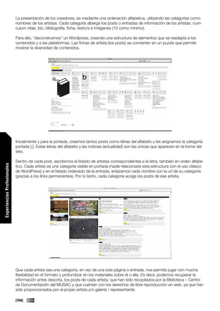 La presentación de los creadores, es mediante una ordenación alfabética, utilizando las categorías como
                             nombres de los artistas. Cada categoría alberga los posts o entradas de información de los artistas: currí-
                             culum vitae, bio, bibliografía, ficha, texto/s e imágenes (10 como mínimo).

                             Para ello, “deconstruimos” un Wordpress, creando una estructura de elementos que se readapta a los
                             contenidos y a las plataformas. Las fichas de artista (los posts) se convierten en un puzzle que permite
                             mostrar la diversidad de contenidos.




                             Inicialmente y para la portada, creamos tantos posts como letras del alfabeto y les asignamos la categoría
                             portada [.]. Estas letras del alfabeto y las noticias (actualidad) son las únicas que aparecen en la home del
                             sitio.

                             Dentro de cada post, escribimos el listado de artistas correspondientes a la letra, también en orden alfabé-
Experiencias Profesionales




                             tico. Cada artista es una categoría visible en portada (nadie relacionaría esta estructura con el uso clásico
                             de WordPress) y en el listado ordenado de la entrada, enlazamos cada nombre con la url de su categoría
                             (gracias a los links permanentes). Por lo tanto, cada categoría acoge los posts de ese artista.




                             Que cada artista sea una categoría, en vez de una sola página o entrada, nos permite jugar con mucha
                             flexibilidad en el formato y profundizar en los materiales sobre él o ella. Es decir, podemos recuperar la
                             información antes descrita, los posts de cada artista; que han sido recopilados por la Biblioteca – Centro
                             de Documentación del MUSAC y que cuentan con los derechos de libre reproducción en web, ya que han
                             sido proporcionados por el propio artista y/o galería / representante.

                             [164]
 