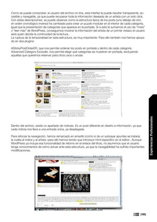Como se puede comprobar, al usuario del archivo on-line, esta interfaz le puede resultar transparente, ac-
cesible y navegable, ya que puede recuperar toda la información deseada de un artista con un solo click.
Con estas descripciones, se puede observar como la estructura típica de los posts (uno debajo de otro
en orden cronológico inverso) ha cambiado para crear un puzzle modular en el interior de cada categoría,
igual que la presentación de categorías que aparece en la portada. Si a esto le sumamos el uso de “more”
o “leer más” de WordPress, conseguimos mostrar la información del artista de un primer vistazo el usuario
será quien decida la continuidad de la lectura.
La ruptura de la temporalidad en esta estructura, es muy importante. Para ello también nos hemos apoya-
do en dos plugins:

AStickyPostOrderER, que nos permite ordenar los posts en portada y dentro de cada categoría.
Advanced Category Excluder, nos permite elegir qué categorías se muestran en portada, excluyendo
aquellas que queremos reservar para otros usos o anular.




                                                                                                                 Experiencias Profesionales
Dentro del archivo, existe un apartado de noticias. Es un post diferente en diseño e información, ya que
cada noticia nos lleva a una entrada única, ya desplegada.

Para reforzar la navegación, hemos remarcado en amarillo (como si de un subrayar apuntes se tratara)
la vuelta al índice y al artista -para ello hemos tenido que introducir html específico en el editor-. Aunque
WordPress ya incluye esa funcionalidad de retorno en el enlace del título, no asumimos que el usuario
tenga conocimientos de cómo actuar ante esta estructura, ya que la navegabilidad ha sufrido importantes
modificaciones.




                                                                                                         [165]
 