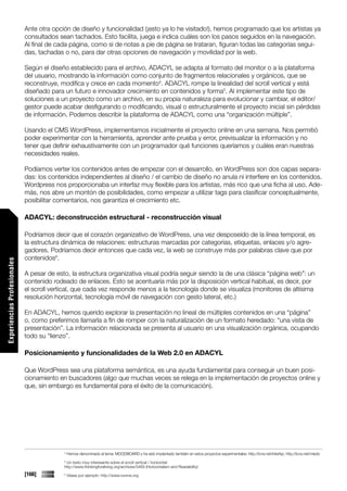 Ante otra opción de diseño y funcionalidad (¡esto ya lo he visitado!), hemos programado que los artistas ya
                             consultados sean tachados. Esto facilita, juega e indica cuáles son los pasos seguidos en la navegación.
                             Al final de cada página, como si de notas a pie de página se trataran, figuran todas las categorías segui-
                             das, tachadas o no, para dar otras opciones de navegación y movilidad por la web.

                             Según el diseño establecido para el archivo, ADACYL se adapta al formato del monitor o a la plataforma
                             del usuario, mostrando la información como conjunto de fragmentos relacionales y orgánicos, que se
                             reconstruye, modifica y crece en cada momento4. ADACYL rompe la linealidad del scroll vertical y está
                             diseñado para un futuro e innovador crecimiento en contenidos y forma5. Al implementar este tipo de
                             soluciones a un proyecto como un archivo, en su propia naturaleza para evolucionar y cambiar, el editor/
                             gestor puede acabar desfigurando o modificando, visual o estructuralmente el proyecto inicial sin pérdidas
                             de información. Podemos describir la plataforma de ADACYL como una “organización múltiple”.

                             Usando el CMS WordPress, implementamos inicialmente el proyecto online en una semana. Nos permitió
                             poder experimentar con la herramienta, aprender ante prueba y error, previsualizar la información y no
                             tener que definir exhaustivamente con un programador qué funciones queríamos y cuáles eran nuestras
                             necesidades reales.

                             Podíamos verter los contenidos antes de empezar con el desarrollo, en WordPress son dos capas separa-
                             das: los contenidos independientes al diseño / el cambio de diseño no anula ni interfiere en los contenidos.
                             Wordpress nos proporcionaba un interfaz muy flexible para los artistas, más rico que una ficha al uso. Ade-
                             más, nos abre un montón de posibilidades, como empezar a utilizar tags para clasificar conceptualmente,
                             posibilitar comentarios, nos garantiza el crecimiento etc.

                             ADACYL: deconstrucción estructural - reconstrucción visual

                             Podríamos decir que el corazón organizativo de WordPress, una vez desposeído de la línea temporal, es
                             la estructura dinámica de relaciones: estructuras marcadas por categorías, etiquetas, enlaces y/o agre-
                             gadores. Podríamos decir entonces que cada vez, la web se construye más por palabras clave que por
                             contenidos6.
Experiencias Profesionales




                             A pesar de esto, la estructura organizativa visual podría seguir siendo la de una clásica “página web”: un
                             contenido rodeado de enlaces. Esto se acentuaría más por la disposición vertical habitual, es decir, por
                             el scroll vertical, que cada vez responde menos a la tecnología donde se visualiza (monitores de altísima
                             resolución horizontal, tecnología móvil de navegación con gesto lateral, etc.)

                             En ADACYL, hemos querido explorar la presentación no lineal de múltiples contenidos en una “página”
                             o, como preferimos llamarla a fin de romper con la naturalización de un formato heredado: “una vista de
                             presentación”. La información relacionada se presenta al usuario en una visualización orgánica, ocupando
                             todo su “lienzo”.

                             Posicionamiento y funcionalidades de la Web 2.0 en ADACYL

                             Que WordPress sea una plataforma semántica, es una ayuda fundamental para conseguir un buen posi-
                             cionamiento en buscadores (algo que muchas veces se relega en la implementación de proyectos online y
                             que, sin embargo es fundamental para el éxito de la comunicación).




                                           4
                                               Hemos denominado al tema: MOODBOARD y ha sido implantado también en estos proyectos experimentales: http://lcnx.net/interfaz, http://lcnx.net/miedo
                                           5
                                            Un texto muy interesante sobre el scroll vertical / horizontal:
                                           http://www.thinkingforaliving.org/archives/5469 (Horizontalism and Readability)
                             [166]         6
                                               Véase por ejemplo: http://www.runme.org
 
