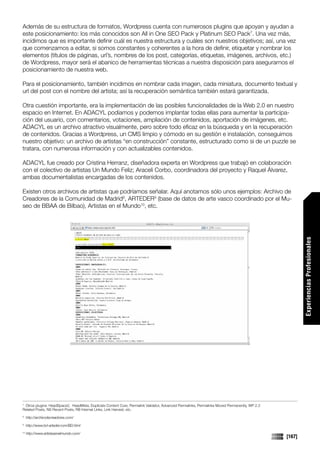 Además de su estructura de formatos, Wordpress cuenta con numerosos plugins que apoyan y ayudan a
este posicionamiento: los más conocidos son All in One SEO Pack y Platinum SEO Pack7. Una vez más,
incidimos que es importante definir cuál es nuestra estructura y cuáles son nuestros objetivos; así, una vez
que comenzamos a editar, si somos constantes y coherentes a la hora de definir, etiquetar y nombrar los
elementos (títulos de páginas, url’s, nombres de los post, categorías, etiquetas, imágenes, archivos, etc.)
de Wordpress, mayor será el abanico de herramientas técnicas a nuestra disposición para asegurarnos el
posicionamiento de nuestra web.

Para el posicionamiento, también incidimos en nombrar cada imagen, cada miniatura, documento textual y
url del post con el nombre del artista; así la recuperación semántica también estará garantizada.

Otra cuestión importante, era la implementación de las posibles funcionalidades de la Web 2.0 en nuestro
espacio en Internet. En ADACYL podíamos y podemos implantar todas ellas para aumentar la participa-
ción del usuario, con comentarios, votaciones, ampliación de contenidos, aportación de imágenes, etc.
ADACYL es un archivo atractivo visualmente, pero sobre todo eficaz en la búsqueda y en la recuperación
de contenidos. Gracias a Wordpress, un CMS limpio y cómodo en su gestión e instalación, conseguimos
nuestro objetivo: un archivo de artistas “en construcción” constante, estructurado como si de un puzzle se
tratara, con numerosa información y con actualizables contenidos.

ADACYL fue creado por Cristina Herranz, diseñadora experta en Wordpress que trabajó en colaboración
con el colectivo de artistas Un Mundo Feliz; Araceli Corbo, coordinadora del proyecto y Raquel Álvarez,
ambas documentalistas encargadas de los contenidos.

Existen otros archivos de artistas que podríamos señalar. Aquí anotamos sólo unos ejemplos: Archivo de
Creadores de la Comunidad de Madrid8, ARTEDER9 (base de datos de arte vasco coordinado por el Mu-
seo de BBAA de Bilbao), Artistas en el Mundo10, etc.




                                                                                                                                                       Experiencias Profesionales




7
 Otros plugins: HeadSpace2, HeadMeta, Duplicate Content Cure, Permalink Validator, Advanced Permalinks, Permalinks Moved Permanently, WP 2.3
Related Posts, NS Recent Posts, RB Internal Links, Link Harvest, etc.
8
     http://archivodecreadores.com/
9
     http://www.bd-arteder.com/BD.html
10
     http://www.artistasenelmundo.com/
                                                                                                                                               [167]
 