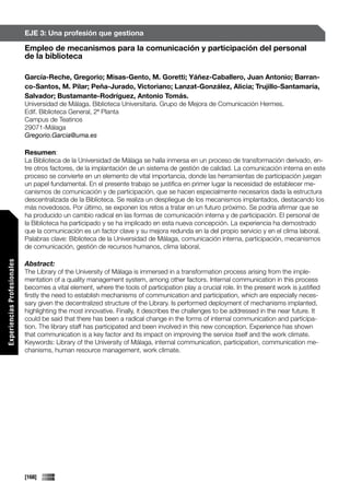 EJE 3: Una profesión que gestiona

                             Empleo de mecanismos para la comunicación y participación del personal
                             de la biblioteca

                             García-Reche, Gregorio; Misas-Gento, M. Goretti; Yáñez-Caballero, Juan Antonio; Barran-
                             co-Santos, M. Pilar; Peña-Jurado, Victoriano; Lanzat-González, Alicia; Trujillo-Santamaría,
                             Salvador; Bustamante-Rodríguez, Antonio Tomás.
                             Universidad de Málaga. Biblioteca Universitaria. Grupo de Mejora de Comunicación Hermes.
                             Edif. Biblioteca General, 2ª Planta
                             Campus de Teatinos
                             29071-Málaga
                             Gregorio.Garcia@uma.es

                             Resumen:
                             La Biblioteca de la Universidad de Málaga se halla inmersa en un proceso de transformación derivado, en-
                             tre otros factores, de la implantación de un sistema de gestión de calidad. La comunicación interna en este
                             proceso se convierte en un elemento de vital importancia, donde las herramientas de participación juegan
                             un papel fundamental. En el presente trabajo se justifica en primer lugar la necesidad de establecer me-
                             canismos de comunicación y de participación, que se hacen especialmente necesarios dada la estructura
                             descentralizada de la Biblioteca. Se realiza un despliegue de los mecanismos implantados, destacando los
                             más novedosos. Por último, se exponen los retos a tratar en un futuro próximo. Se podría afirmar que se
                             ha producido un cambio radical en las formas de comunicación interna y de participación. El personal de
                             la Biblioteca ha participado y se ha implicado en esta nueva concepción. La experiencia ha demostrado
                             que la comunicación es un factor clave y su mejora redunda en la del propio servicio y en el clima laboral.
                             Palabras clave: Biblioteca de la Universidad de Málaga, comunicación interna, participación, mecanismos
                             de comunicación, gestión de recursos humanos, clima laboral.
Experiencias Profesionales




                             Abstract:
                             The Library of the University of Málaga is immersed in a transformation process arising from the imple-
                             mentation of a quality management system, among other factors. Internal communication in this process
                             becomes a vital element, where the tools of participation play a crucial role. In the present work is justified
                             firstly the need to establish mechanisms of communication and participation, which are especially neces-
                             sary given the decentralized structure of the Library. Is performed deployment of mechanisms implanted,
                             highlighting the most innovative. Finally, it describes the challenges to be addressed in the near future. It
                             could be said that there has been a radical change in the forms of internal communication and participa-
                             tion. The library staff has participated and been involved in this new conception. Experience has shown
                             that communication is a key factor and its impact on improving the service itself and the work climate.
                             Keywords: Library of the University of Málaga, internal communication, participation, communication me-
                             chanisms, human resource management, work climate.




                             [168]
 