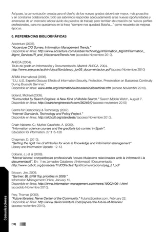 Así pues, la comunicación creada para el diseño de los nuevos grados deberá ser mayor, más proactiva
                 y en constante colaboración. Sólo así sabremos responder adecuadamente a las nuevas oportunidades y
                 amenazas de un mercado laboral ávido de puestos de trabajo pero también de creación de nuevos perfiles
                 profesionales, para no quedarnos en la frase “siempre nos quedará Boloña...” como recuerdo de mejoras
                 épocas.

                 6. REFERENCIAS BIBLIOGRÁFICAS

                 Accenture (2007).
                 “Accenture CIO Survey: Information Management Trends.”
                 Disponible en línea: http://www.accenture.com/Global/Technology/Information_Mgmt/Information_
                 Mgmt_Services/R_and_I/AccentureTrends.htm (accedido Noviembre 2010).

                 ANECA (2004).
                 Título de grado en Información y Documentación. Madrid: ANECA, 2004.
                 http://www.aneca.es/activin/docs/libroblanco_jun05_documentacion.pdf (acceso Noviembre 2010)

                 ARMA International (2006).
                 “E.U, U.S. Experts Discuss Effects of Information Security, Protection, Preservation on Bussiness Continuity
                 During Brussels Seminar.”
                 Disponible en línea: www.arma.org/international/brussels2006seminar.cfm (acceso Noviembre 2010).

                 Boland, Michael (2009).
                 “Surrounded by Search Engines: A New Kind of Mobile Search.” Search Mobile Watch, August 7.
                 Disponible en línea: http://searchenginewatch.com/3634640 (acceso noviembre 2010)

                 Centre for Democracy & Technology (2007).
                 “Internet Standards, Technology and Policy Project.”
                 Disponible en línea: http://old.cdt.org/standards/ (acceso Noviembre 2010).

                 Chain-Navarro, C.; Muños-Cavañete, A. (2009).
                 “Information science courses and the gradúate job context in Spain”.
                 Education for information. 27:115-126

                 Chapman, D. (2010).
                 “Getting the right mix of attributes for work in Knowledge and information management”
                 Library and Information Update: 12-13

                 Cobarsí, J.; et al (2008).
                 “Mercat laboral: competències professionals i noves titulacions relacionades amb la informació i la
                 documentació”. En: 11es Jornades Catalanes d’Informació i Documentació.
                 http://www.cobdc.org/jornades/11JCD/actes11jcid/comunicacions/pag_31.pdf

                 Ericson, Jim. 2009.
                 “Gartner: BI, BPM Top priorities in 2009.”
                 Information Management Online, January 15.
                 Disponible en línea: http://www.information-management.com/news/10002406-1.html
                 (accedido Noviembre 2010).

                 Frey, Thomas (2009).
Comunicaciones




                 “Future libraries: Nerve Center of the Community.” FuturistSpeaker.com, February 22.
                 Disponible en línea: http://www.davinciinstitute.com/papers/the-future-of-libraries/
                 (acceso noviembre 2010).




                 [16]
 