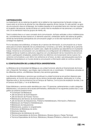 I.INTRODUCCIÓN
La implantación de los sistemas de gestión de la calidad en las organizaciones ha llevado consigo una
nueva visión en la forma de afrontar los más diferentes aspectos de las mismas. En este sentido, se apre-
cia una evolución clara en el liderazgo, de modelos basados en la autoridad hacia otro más tipo coaching;
en la gestión del personal, donde se tienen en cuenta más los resultados en las personas y su participa-
ción; en la orientación hacia los grupos de interés, etc.

Todo lo anterior lleva a un nuevo concepto de la comunicación, de flujos verticales a otros multidirecciona-
les, convirtiéndose de esta manera en un elemento esencial y vertebrador dentro del sistema de gestión,
donde las herramientas participativas de comunicación juegan un rol de vital importancia a la hora de
conseguir los objetivos.

Por la naturaleza de la biblioteca, al tratarse de un servicio de información, la comunicación es un factor
clave para el correcto desarrollo de sus prestaciones y funciones y, por tanto, del trabajo de su personal.
Estos principios son los aplicados en nuestro caso, objeto de la práctica que describimos en el presente
trabajo. Iniciamos la comunicación con una referencia a la configuración de la Biblioteca Universitaria de
Málaga donde se muestra su estructura; seguimos con una descripción de los mecanismos de comuni-
cación y participación empleados; posteriormente nos referimos a la incorporación de los nuevos me-
canismos comunicativos; y por último nos centramos en el futuro, es decir, qué presupuestos asume la
Biblioteca Universitaria en un mundo donde la comunicación e información están en continuo cambio.

II. CONFIGURACIÓN DE LA BIBLIOTECA UNIVERSITARIA

La Biblioteca de la Universidad de Málaga es una unidad funcional, adscrita al Vicerrectorado de Innova-




                                                                                                                 Experiencias Profesionales
ción y Desarrollo Tecnológico, que integra, bajo la dirección de un coordinador, 13 bibliotecas ubicadas en
los diferentes centros, una Biblioteca General y tres servicios generales.

Las diferentes bibliotecas y servicios que constituyen la unidad funcional se encuentran dispersos geo-
gráficamente, en función de la ubicación de los centros donde están alojados, distribuidos en 4 zonas
distantes entre sí: Así encontramos 9 en el Campus de Teatinos, 2 en la zona de ampliación de éste, 2 en
el Campus de El Ejido y 1 en el de Martiricos.

Estas bibliotecas y servicios están atendidos por unas 175 personas, pertenecientes a cuatro categorías
bibliotecarias y una persona de la escala administrativa, distribuidas en los siguientes puestos tipo y cuya
gráfica se presenta posteriormente:
      • Coordinador de Bibliotecas
      • Jefe de Servicio de Automatización
      • Jefe de Sección de Proceso Técnico
      • Bibliotecarios del Servicio de Automatización
      • Jefe de Sección de Adquisiciones, Préstamo Interbibliotecario, Información y Referencia
      • Bibliotecario de Préstamo Interbibliotecario
      • Bibliotecario de Adquisiciones
      • Bibliotecarios, puestos no singularizados
      • Directores de Bibliotecas de centro
      • Directores Adjuntos
      • Bibliotecarios de bibliotecas de centro
      • Técnicos Especialistas de Archivos, Bibliotecas y Museos (Apoyo a Tareas Técnicas)
      • Técnicos Especialistas de Archivos, Bibliotecas y Museos (Préstamo y Atención al Usuario)



                                                                                                         [169]
 