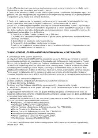 En dicho Plan se elaboraron una serie de objetivos para corregir en parte lo anteriormente citado, convir-
tiéndose éste en una herramienta que ha podido permitir:
1. Gestionar los recursos humanos con una dirección participativa, con sistemas de trabajo en equipo, su-
gerencias, etc. Esto ha supuesto una mayor implicación del personal redundando en un óptimo rendimien-
to organizativo y una mejora en la toma de decisiones.

2. Gestionar la modernización del servicio como herramienta de transmisión de las nuevas tendencias y
valores organizativos, esenciales en la gestión del cambio y en la actualización del mismo.
Por otro lado, la memoria para los premios a las mejoras prácticas de Andalucía, titulada “La participación
como factor clave en la implantación del sistema de gestión de la calidad de la BUMA” (2008), en la valora-
ción de los resultados obtenidos, destacaba los siguientes principios en pos de una gestión moderna, de
calidad y participativa del servicio de Biblioteca:
     1. Consolidación de los órganos de decisión de la Biblioteca.
     2. Fomento de la participación del personal en la gestión y toma de decisiones, estableciendo líneas
     de trabajo, prioridades...
     3. Desarrollo de los canales de comunicación interna.
     4. Participación de la plantilla en los planes de formación.
     A partir de estos principios, se desarrolla en el tiempo un incesante trabajo con la pretensión de con-
     seguir unos buenos resultados al respecto.

IV. DESPLIEGUE DE LOS MECANISMOS DE COMUNICACIÓN Y PARTICIPACIÓN

1. Consolidación de los órganos de decisión.
Se estipula en el Plan Galeón (29/06/2004) la creación de una Junta Técnica que remodela la comisión
de coordinación existente, compuesta por el Coordinador, Jefe de Servicio de Automatización y Proceso
Técnico; Jefe de Sección de Adquisiciones, Préstamo Interbibliotecario e Información y Referencia; Jefe
de Sección de Proyectos y directores de bibliotecas de centros y áreas. En ella se aprobarán los planes
elaborados por los distintos grupos de mejora y de trabajo y establecerá las líneas de actuación de la
Biblioteca Universitaria con el deber de informar, a través de reuniones, al personal de los temas tratados.
Así, se acordó la implantación de tres reuniones anuales, que en estos años transcurridos ha dado un




                                                                                                                Experiencias Profesionales
porcentaje de asistencia en torno al 90%, según los datos aportados por la memoria anteriormente citada.

2. Fomento de la participación del personal.
Se realiza desde una perspectiva multidireccional que podemos concretar en:
2.1. Grupos de mejora y de trabajo.
Se definen en el Plan Colabora (junio 2004) y con su ejecución y desarrollo se ha logrado:
a) La implicación del personal en los grupos de trabajo, con 48 participantes según el último anuario esta-
dístico de Rebiun.
b) La participación transversal: en todos los grupos de trabajo se aprecia una implicación de todas las
categorías profesionales existentes en la Biblioteca Universitaria de Málaga, según los datos aportados por
la memoria anteriormente citada.
c) La elaboración de planes específicos y su aprobación por parte de la Junta Técnica, cifrados en un
100% de los mismos, que a continuación detallamos:
      • Plan para la Junta Técnica: Plan Galeón (2004).
      • Plan Grupos de Mejora: Plan Colabora (2004).
      • Plan de Recogida y Expectativas de Personas Usuarias: Plan PREU (2005).
      • Plan de Comunicación: Plan Hermes (2005).
      • Plan de Formación de Personas Usuarias: Plan FORUS (2005).
      • Plan Préstamo Interbibliotecario: Plan PRINTER (2006).
      • Plan de Gestión de la Colección: Plan GESCOL (2007).
      • Plan Biblioteca y Sociedad: Plan BISOC (2008).

d) Una colaboración transversal en la elaboración y revisión de los mapas y manuales de procedimiento,
cifrados en un 100%.



                                                                                                        [171]
 