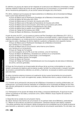 En definitiva, los grupos de mejora se han integrado en la estructura de la Biblioteca Universitaria, enrique-
                             ciéndola mediante multitud de puntos de vista, apostando por el conocimiento y su transmisión a través
                             de los mecanismos participativos y el uso de las nuevas tecnologías de la información.

                             Por último, destacar que los grupos de mejora existentes en la Biblioteca de la Universidad de Málaga
                             fueron nueve hasta diciembre de 2010:
                                  • Grupo de Mejora para la Planificación Estratégica de la Biblioteca Universitaria (año 2004)
                                  • Grupo de Mejora de Normativa (año 2004)
                                  • Grupo de Mejora para la Formación de Usuarios (año 2004)
                                  • Grupo de Mejora para la Recogida de Expectativas de Usuarios (año 2004)
                                  • Grupo de Mejora para la Comunicación, tanto Interna como Externa (año 2004)
                                  • Grupo de Mejora para el Préstamo Interbibliotecario (año 2005)
                                  • Grupo de Mejora para la Gestión de la Colección (año 2006)
                                  • Grupo de Trabajo de Formadores (año 2006)
                                  • Grupo de Mejora de Biblioteca y Sociedad (año 2007)

                             A partir de enero de 2011, con la puesta en práctica del Plan Estratégico de la Biblioteca 2011-2012, y
                             su desarrollo a través del Plan Operativo 2011, se produce una amplia revisión y reestructuración de los
                             objetivos estratégicos y, en consecuencia de los grupos que se encargaban de definir resultados, enfoque
                             y, en algunos casos, despliegue de dichos objetivos; quedando configurados de la siguiente manera:
                                   • Grupo de Mejora para la Planificación Estratégica de la Biblioteca Universitaria
                                   (con cambios en su composición).
                                   • Grupo de Mejora para la Comunicación, tanto Interna como Externa
                                   (con cambios en su composición).
                                   • Grupo de Trabajo de Formadores
                                   (con los encargados de la ALFIN, es el más numeroso, unos 22 miembros).
                                   • Grupo de Mejora de Biblioteca y Sociedad (con cambios en su composición).
                                   • Grupo de Mejora de Apoyo al Aprendizaje y a la Investigación.
                                   • Grupo de de Mejora Nuevas Tecnologías.
                                   • Grupo de Mejora de Personal.
Experiencias Profesionales




                                   • Grupo de Trabajo de Préstamo Interbibliotecario (con los encargados de esta tarea en bibliotecas
                                   de centro y servicios generales).

                             El Grupo de Comunicación es el responsable del enfoque de las acciones contempladas en su plan y
                             revisión y propuesta de objetivos para los planes anuales; también ha confeccionado y revisado manuales
                             de procesos y procedimientos referidos a su ámbito y, finalmente, ha evaluado el sistema automatizado
                             para esta tarea.

                             En estos momentos estamos inmersos en la aplicación de las nuevas herramientas de comunicación:
                             foros, decálogo de uso, buzón de sugerencias, quejas y felicitaciones interno y apoyo al diseño de una
                             nueva intranet.

                             2.2. Fomento de la participación del personal de la Biblioteca Universitaria en eventos profesionales y en
                             publicaciones. Las buenas prácticas realizadas en la Biblioteca de la Universidad de Málaga se han inten-
                             tado difundir, participando en eventos nacionales y en publicaciones, reflejo del dinamismo que tiene en la
                             actualidad.

                             2.3. Participación en los grupos de trabajo de las redes y consorcios bibliotecarios. Al igual que el punto
                             anterior se participa en las redes y consorcios como, CBUA, REBIUN, Grupo Español de Usuarios de
                             Innopac Millennium...

                             3. Desarrollo de los canales de comunicación interna.
                             Se utilizan diversos instrumentos de comunicación en el quehacer diario de la Biblioteca, pretendiendo:
                             3.1. Mejorar el clima laboral: se potencia la participación, intentando alcanzar este objetivo mediante:
                             - Encuestas periódicas del clima laboral, desde la perspectiva de la posibilidad que se le facilita al personal
                             para transmitir su valoración y opinión, como herramienta de comunicación ascendente. Por otro lado, nos

                             [172]
 